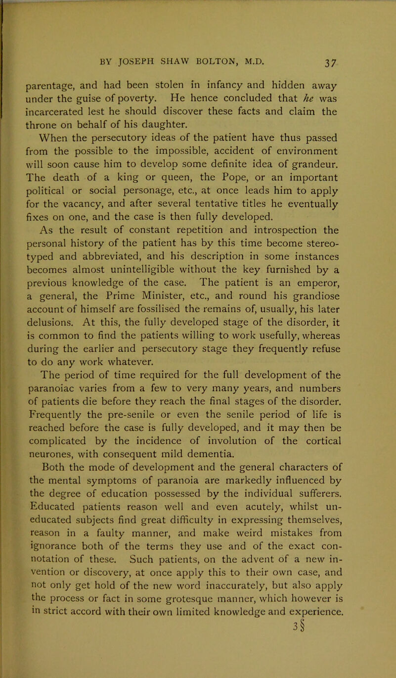 parentage, and had been stolen in infancy and hidden away under the guise of poverty. He hence concluded that he was incarcerated lest he should discover these facts and claim the throne on behalf of his daughter. When the persecutory ideas of the patient have thus passed from the possible to the impossible, accident of environment will soon cause him to develop some definite idea of grandeur. The death of a king or queen, the Pope, or an important political or social personage, etc., at once leads him to apply for the vacancy, and after several tentative titles he eventually fixes on one, and the case is then fully developed. As the result of constant repetition and introspection the personal history of the patient has by this time become stereo- typed and abbreviated, and his description in some instances becomes almost unintelligible without the key furnished by a previous knowledge of the case. The patient is an emperor, a general, the Prime Minister, etc., and round his grandiose account of himself are fossilised the remains of, usually, his later delusions. At this, the fully developed stage of the disorder, it is common to find the patients willing to work usefully, whereas during the earlier and persecutory stage they frequently refuse to do any work whatever. The period of time required for the full development of the paranoiac varies from a few to very many years, and numbers of patients die before they reach the final stages of the disorder. Frequently the pre-senile or even the senile period of life is reached before the case is fully developed, and it may then be complicated by the incidence of involution of the cortical neurones, with consequent mild dementia. Both the mode of development and the general characters of the mental symptoms of paranoia are markedly influenced by the degree of education possessed by the individual sufferers. Educated patients reason well and even acutely, whilst un- educated subjects find great difficulty in expressing themselves, reason in a faulty manner, and make weird mistakes from ignorance both of the terms they use and of the exact con- notation of these. Such patients, on the advent of a new in- vention or discovery, at once apply this to their own case, and not only get hold of the new word inaccurately, but also apply the process or fact in some grotesque manner, which however is in strict accord with their own limited knowledge and experience. 3 §