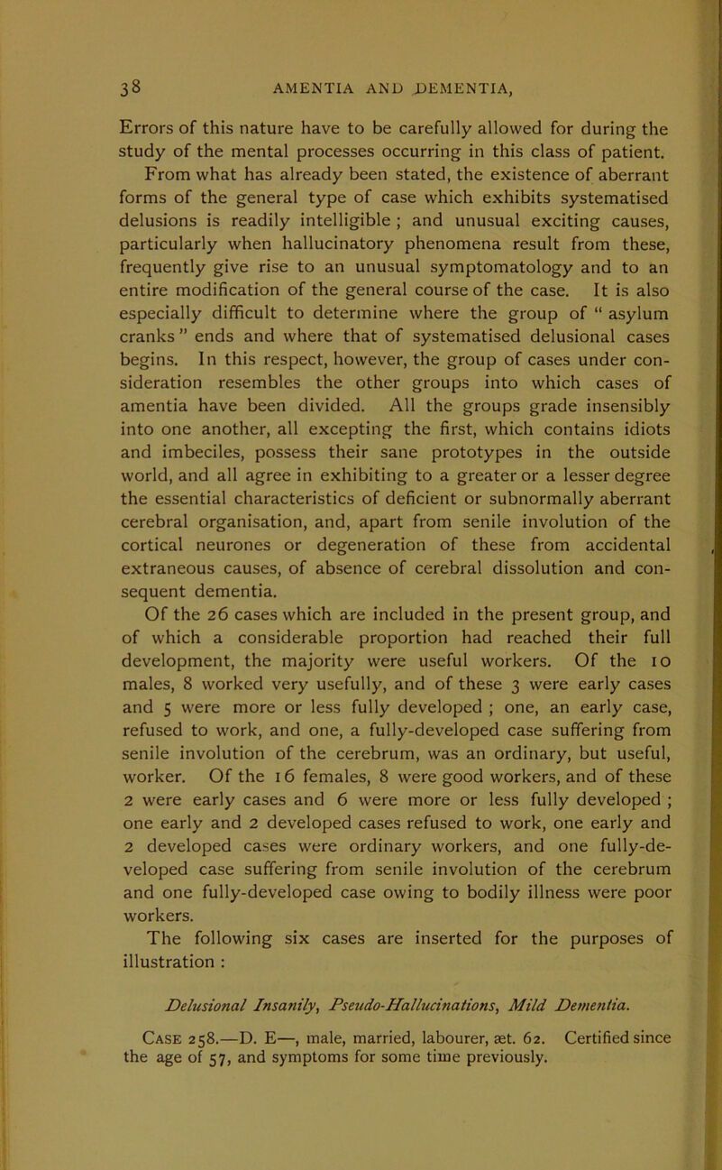 Errors of this nature have to be carefully allowed for during the study of the mental processes occurring in this class of patient. From what has already been stated, the existence of aberrant forms of the general type of case which exhibits systematised delusions is readily intelligible ; and unusual exciting causes, particularly when hallucinatory phenomena result from these, frequently give rise to an unusual symptomatology and to an entire modification of the general course of the case. It is also especially difficult to determine where the group of “ asylum cranks ” ends and where that of systematised delusional cases begins. In this respect, however, the group of cases under con- sideration resembles the other groups into which cases of amentia have been divided. All the groups grade insensibly into one another, all excepting the first, which contains idiots and imbeciles, possess their sane prototypes in the outside world, and all agree in exhibiting to a greater or a lesser degree the essential characteristics of deficient or subnormally aberrant cerebral organisation, and, apart from senile involution of the cortical neurones or degeneration of these from accidental extraneous causes, of absence of cerebral dissolution and con- sequent dementia. Of the 26 cases which are included in the present group, and of which a considerable proportion had reached their full development, the majority were useful workers. Of the 10 males, 8 worked very usefully, and of these 3 were early cases and 5 were more or less fully developed ; one, an early case, refused to work, and one, a fully-developed case suffering from senile involution of the cerebrum, was an ordinary, but useful, worker. Of the 16 females, 8 were good workers, and of these 2 were early cases and 6 were more or less fully developed ; one early and 2 developed cases refused to work, one early and 2 developed cases were ordinary workers, and one fully-de- veloped case suffering from senile involution of the cerebrum and one fully-developed case owing to bodily illness were poor workers. The following six cases are inserted for the purposes of illustration : Delusional Insanily, Pseudo-Hallucinations, Mild Dementia. Case 258.—D. E—, male, married, labourer, aet. 62. Certified since the age of 57, and symptoms for some time previously.