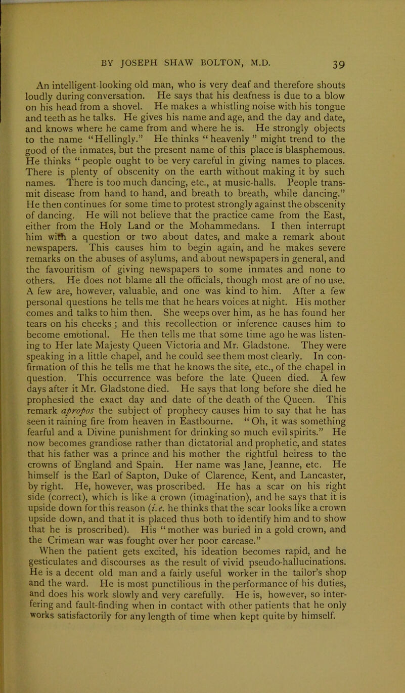 An intelligent-looking old man, who is very deaf and therefore shouts loudly during conversation. He says that his deafness is due to a blow on his head from a shovel. He makes a whistling noise with his tongue and teeth as he talks. He gives his name and age, and the day and date, and knows where he came from and where he is. He strongly objects to the name “Hellingly.” He thinks “heavenly ” might trend to the good of the inmates, but the present name of this place is blasphemous. He thinks “ people ought to be very careful in giving names to places. There is plenty of obscenity on tbe earth without making it by such names. There is too much dancing, etc., at music-halls. People trans- mit disease from hand to hand, and breath to breath, while dancing.” He then continues for some time to protest strongly against the obscenity of dancing. He will not believe that the practice came from the East, either from the Holy Land or the Mohammedans. I then interrupt him with a question or two about dates, and make a remark about newspapers. This causes him to begin again, and he makes severe remarks on the abuses of asylums, and about newspapers in general, and the favouritism of giving newspapers to some inmates and none to others. He does not blame all the officials, though most are of no use. A few are, however, valuable, and one was kind to him. After a few personal questions he tells me that he hears voices at night. His mother comes and talks to him then. She weeps over him, as he has found her tears on his cheeks ; and this recollection or inference causes him to become emotional. He then tells me that some time ago he was listen- ing to Her late Majesty Queen Victoria and Mr. Gladstone. They were speaking in a little chapel, and he could see them most clearly. In con- firmation of this he tells me that he knows the site, etc., of the chapel in question. This occurrence was before the late Queen died. A few days after it Mr. Gladstone died. He says that long before she died he prophesied the exact day and date of the death of the Queen. This remark apropos the subject of prophecy causes him to say that he has seen it raining fire from heaven in Eastbourne. “ Oh, it was something fearful and a Divine punishment for drinking so much evil spirits.” He now becomes grandiose rather than dictatorial and prophetic, and states that his father was a prince and his mother the rightful heiress to the crowns of England and Spain. Her name was Jane, Jeanne, etc. He himself is the Earl of Sapton, Duke of Clarence, Kent, and Lancaster, by right. He, however, was proscribed. He has a scar on his right side (correct), which is like a crown (imagination), and he says that it is upside down for this reason (i.e. he thinks that the scar looks like a crown upside down, and that it is placed thus both to identify him and to show that he is proscribed). His “ mother was buried in a gold crown, and the Crimean war was fought over her poor carcase.” When the patient gets excited, his ideation becomes rapid, and he gesticulates and discourses as the result of vivid pseudo-hallucinations. He is a decent old man and a fairly useful worker in the tailor’s shop and the ward. He is most punctilious in the performance of his duties, and does his work slowly and very carefully. He is, however, so inter- fering and fault-finding when in contact with other patients that he only works satisfactorily for any length of time when kept quite by himself.