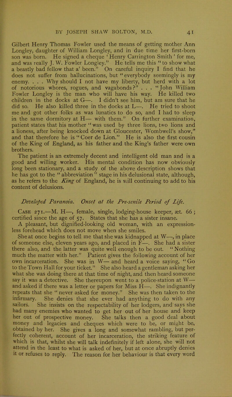 Gilbert Henry Thomas Fowler used the means of getting mother Ann Longley, daughter of William Longley, and in due time her first-born son was born. He signed a cheque ‘ Henry Carrington Smith ’ for me, and was really J. W. Fowler Longley.” He tells me this “ to show what a beastly bad fellow that a’ been.” On careful inquiry I find that he does not suffer from hallucinations, but “ everybody seemingly is my enemy. . . . Why should I not have my liberty, but herd with a lot of notorious whores, rogues, and vagabonds?” . . . “John William Fowler Longley is the man who will have his way. He killed two children in the docks at G—. I didn’t see him, but am sure that he did so. He also killed three in the docks at L—. He tried to shoot me and got other folks as was lunatics to do so, and I had to sleep in the same dormitory at H— with them.” On further examination, patient states that his mother “ was used by three lions, two lions and a lioness, after being knocked down at Gloucester, Wombwell’s show',” and that therefore he is “ Coer de Lion.” He is also the first cousin of the King of England, as his father and the King’s father were own brothers. The patient is an extremely decent and intelligent old man and is a good and willing worker. His mental condition has now obviously long been stationary, and a study of the above description shows that he has got to the “ abbreviation ” stage in his delusional state, although, as he refers to the King of England, he is still continuing to add to his content of delusions. Developed Paranoia. Onset at the Pre-senile Period of Life. Case 271.—M. H—, female, single, lodging-house keeper, aet. 66; certified since the age of 57. States that she has a sister insane. A pleasant, but dignified-looking old woman, with an expression- less forehead w'hich does not move when she smiles. She at once begins to tell me that she was kidnapped at W—, in place of someone else, eleven years ago, and placed in F—. She had a sister there also, and the latter was quite well enough to be out. “Nothing much the matter with her.” Patient gives the following account of her own incarceration. She was in W— and heard a voice saying, “ Go to the Town Hall for your ticket.” She also heard a gentleman asking her what she was doing there at that time of night, and then heard someone say it wras a detective. She thereupon went to a police-station at W— and asked if there was a letter or papers for Miss H—. She indignantly repeats that she “ never asked for money.” She was then taken to the infirmary. She denies that she ever had anything to do with any sailors. She insists on the respectability of her lodgers, and says she had many enemies who wanted to get her out of her house and keep her out of prospective money. She talks then a good deal about money and legacies and cheques which were to be, or might be, obtained by her. She gives a long and somewhat rambling, but per- fectly coherent, account of her incarceration, the striking feature of which is that, whilst she will talk indefinitely if left alone, she will not attend in the least to what is asked of her, but at once abruptly denies it or refuses to reply. The reason for her behaviour is that every word