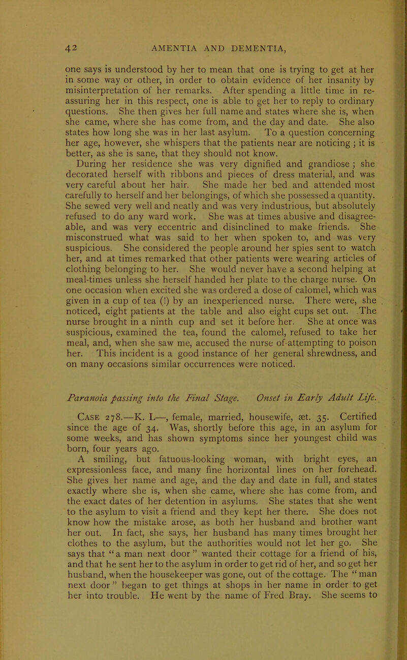 one says is understood by her to mean that one is trying to get at her in some way or other, in order to obtain evidence of her insanity by misinterpretation of her remarks. After spending a little time in re- assuring her in this respect, one is able to get her to reply to ordinary questions. She then gives her full name and states where she is, when she came, where she has come from, and the day and date. She also states how long she was in her last asylum. To a question concerning her age, however, she whispers that the patients near are noticing ; it is better, as she is sane, that they should not know. During her residence she was very dignified and grandiose ; she decorated herself with ribbons and pieces of dress material, and was very careful about her hair. She made her bed and attended most carefully to herself and her belongings, of which she possessed a quantity. She sewed very well and neatly and was very industrious, but absolutely refused to do any ward work. She was at times abusive and disagree- able, and was very eccentric and disinclined to make friends. She misconstrued what was said to her when spoken to, and was very suspicious. She considered the people around her spies sent to watch her, and at times remarked that other patients were wearing articles of clothing belonging to her. She would never have a second helping at meal-times unless she herself handed her plate to the charge nurse. On one occasion when excited she was ordered a dose of calomel, which was given in a cup of tea (!) by an inexperienced nurse. There were, she noticed, eight patients at the table and also eight cups set out. The nurse brought in a ninth cup and set it before her. She at once was suspicious, examined the tea, found the calomel, refused to take her meal, and, when she saw me, accused the nurse of-attempting to poison her. This incident is a good instance of her general shrewdness, and on many occasions similar occurrences were noticed. Paranoia passing into the Final Stage. Onset in Early Adult Life. Case 278.—K. L—, female, married, housewife, aet. 35. Certified since the age of 34. Was, shortly before this age, in an asylum for some weeks, and has shown symptoms since her youngest child was born, four years ago. A smiling, but fatuous-looking woman, with bright eyes, an expressionless face, and many fine horizontal lines on her forehead. She gives her name and age, and the day and date in full, and states exactly where she is, when she came, where she has come from, and the exact dates of her detention in asylums. She states that she went to the asylum to visit a friend and they kept her there. She does not know how the mistake arose, as both her husband and brother want her out. In fact, she says, her husband has many times brought her clothes to the asylum, but the authorities would not let her go. She says that “ a man next door ” wanted their cottage for a friend of his, and that he sent her to the asylum in order to get rid of her, and so get her husband, when the housekeeper was gone, out of the cottage. The “ man next door ” began to get things at shops in her name in order to get her into trouble. He went by the name of Fred Bray. She seems to