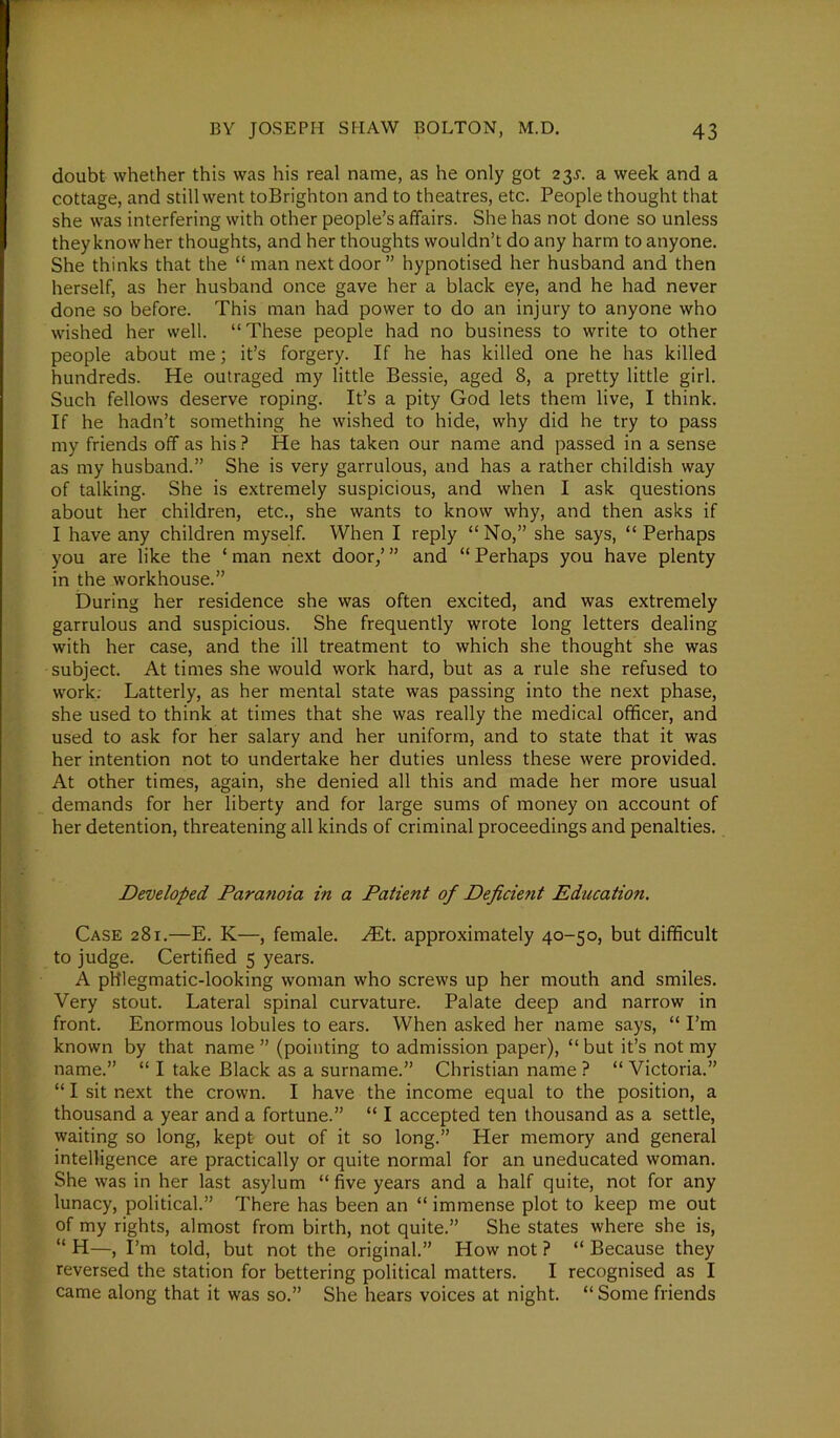 doubt whether this was his real name, as he only got 23.?. a week and a cottage, and still went toBrighton and to theatres, etc. People thought that she was interfering with other people’s affairs. She has not done so unless they know her thoughts, and her thoughts wouldn’t do any harm to anyone. She thinks that the “man next door” hypnotised her husband and then herself, as her husband once gave her a black eye, and he had never done so before. This man had power to do an injury to anyone who wished her well. “These people had no business to write to other people about me; it’s forgery. If he has killed one he has killed hundreds. He outraged my little Bessie, aged 8, a pretty little girl. Such fellows deserve roping. It’s a pity God lets them live, I think. If he hadn’t something he wished to hide, why did he try to pass my friends off as his ? He has taken our name and passed in a sense as my husband.” She is very garrulous, and has a rather childish way of talking. She is extremely suspicious, and when I ask questions about her children, etc., she wants to know why, and then asks if I have any children myself. When I reply “No,” she says, “Perhaps you are like the ‘ man next door,’ ” and “ Perhaps you have plenty in the workhouse.” During her residence she was often excited, and was extremely garrulous and suspicious. She frequently wrote long letters dealing with her case, and the ill treatment to which she thought she was subject. At times she would work hard, but as a rule she refused to work. Latterly, as her mental state was passing into the next phase, she used to think at times that she was really the medical officer, and used to ask for her salary and her uniform, and to state that it was her intention not to undertake her duties unless these were provided. At other times, again, she denied all this and made her more usual demands for her liberty and for large sums of money on account of her detention, threatening all kinds of criminal proceedings and penalties. Developed Paranoia in a Patient of Deficient Education. Case 281.—E. K—, female. Hit. approximately 40-50, but difficult to judge. Certified 5 years. A phlegmatic-looking woman who screws up her mouth and smiles. Very stout. Lateral spinal curvature. Palate deep and narrow in front. Enormous lobules to ears. When asked her name says, “ I’m known by that name” (pointing to admission paper), “but it’s not my name.” “ I take Black as a surname.” Christian name ? “ Victoria.” “ I sit next the crown. I have the income equal to the position, a thousand a year and a fortune.” “ I accepted ten thousand as a settle, waiting so long, kept out of it so long.” Her memory and general intelligence are practically or quite normal for an uneducated woman. She was in her last asylum “ five years and a half quite, not for any lunacy, political.” There has been an “ immense plot to keep me out of my rights, almost from birth, not quite.” She states where she is, “ H—, I’m told, but not the original.” How not ? “ Because they reversed the station for bettering political matters. I recognised as I came along that it was so.” She hears voices at night. “ Some friends