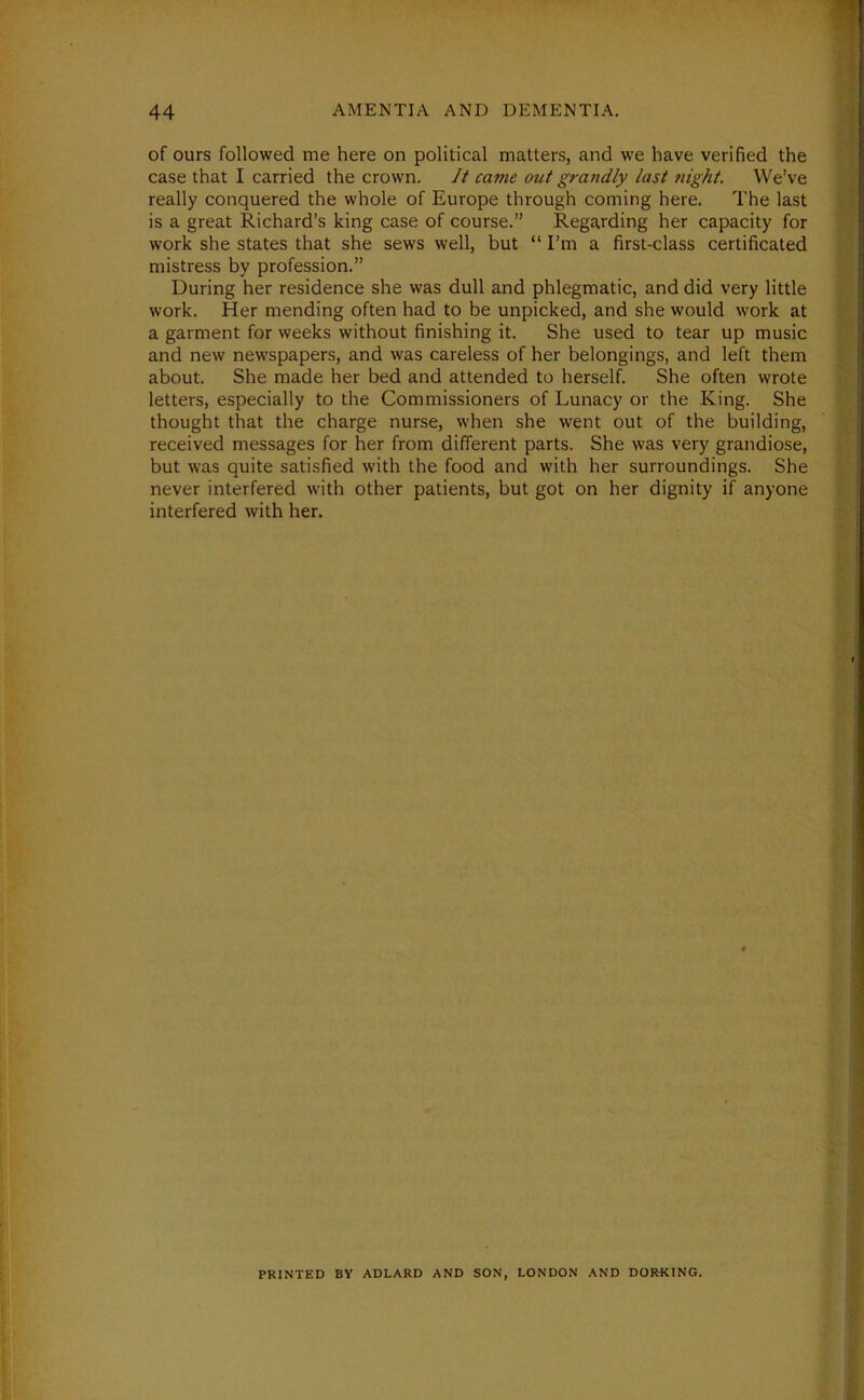 of ours followed me here on political matters, and we have verified the case that I carried the crown. It came out grandly last night. We’ve really conquered the whole of Europe through coming here. The last is a great Richard’s king case of course.” Regarding her capacity for work she states that she sews well, but “ I’m a first-class certificated mistress by profession.” During her residence she was dull and phlegmatic, and did very little work. Her mending often had to be unpicked, and she would work at a garment for weeks without finishing it. She used to tear up music and new newspapers, and was careless of her belongings, and left them about. She made her bed and attended to herself. She often wrote letters, especially to the Commissioners of Lunacy or the King. She thought that the charge nurse, when she went out of the building, received messages for her from different parts. She was very grandiose, but was quite satisfied with the food and with her surroundings. She never interfered with other patients, but got on her dignity if anyone interfered with her. PRINTED BY ADLARD AND SON, LONDON AND DORKING.