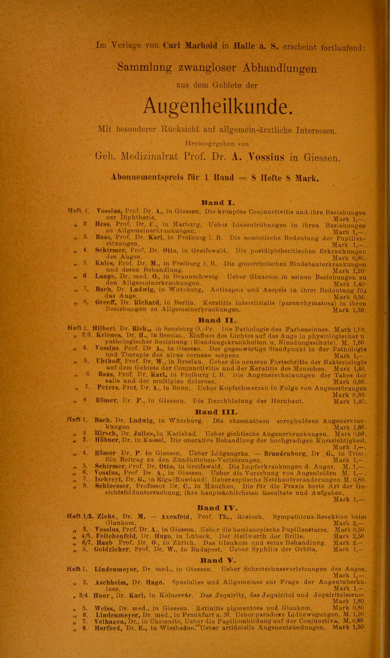 Im Verlage von Carl Marliold in Halle a. S. erscheint fortlaufend: Sammlung zwangloser Abhandlungen aus dem Gebiete der Augenheilkunde. Mit besonderer Rücksicht auf allgemein-ärztliche Interessen. Herausgegeben von Geh. Medizinalrat Prof. Dr. A. Vossius in Giessen. Abonneinentspreis fiir 1 Band = 8 Ilefte 8 Mark. ltan<l I. Heft 1. Vossius, l’rof. Dr. A., in Giossen. Die kroupöse Conjunctivitis und ihre Beziehungen zur Diphtherie. Mark j „ 2. Hess, Prof. Dr. in Marburg. Ueber Linsentrübungen in ihren Beziehungen zu Allgemeinerkranliungen. Mark 1 n 3. Baas, Prof. Dr. Kurl, in Freiburg i. B. Die semiotische Bedeutung der Pupill'en- strtrungen. Mark 1,—. n * Schirmer, Prof, Dr. Otto, in Greifswald. Die postdiphtheritischen Erkrankungen des Auges. Mark o,80. „ 5. Knies, Prof. Dr. M., in Freiburg i. B. Die gonorrhoischen Bindehauterkraukungon und deren Behandlung. Mark 1,20' ,, 6 Lange, Dr. med. 0., iu Braunschweig. Uebor Glaucom in seinen Beziehungen zu den Allgeineiuerkrankuugeu. Mark 1,40' „ . Bueli, Dr Ludwig, in Wür/.burg. Antisepsis und Asepsis in ihrer Bedeutung für das Auge. Mark 0,50. „ H. Greelf. Dr. Richard, in Berlin, Keratitis iuterstitialis (parenchymatosa) in ihren Beziehungen zu Allgemeinerkrankungen. Mark 1,50. Band II. Heft 1. Hilbert- Dr. Uich,, in Sensburg O.-Pr. Oie Pathologie des Farbensinnes. Mark 1,1-0. n 2/3. Kneues, Dr. iI., in Breslau. Einfluss des Lichtes auf das Auge iu physiologischer u pathologischer Beziehung ( Blendungskraukheiten u. Blendungsschutz). M. 1,80 n d. lossius Prof. Dr 1., in Giessen. Der gegenwärtige Standpunkt in der Pathologie und Therapie des ulcus corneae serpens. Mark 1,—. n 8. IhthofT, Prof. Dr. IV., in Breslau. Ueber die neueren Fortschritte der Bakteriologio auf dem Gebiete der Conjunctivitis und der Keratitis des Menschen. Mark 1,40. „ 0 Bnas, Prof. I)r. Karl, iu Kreiburg i. B. Die Augenerselieinungen der Tabes dor salis und der multiplen Sclerose. Mark 0,80. ™ 7. Peters. Prof. Dr. A., in Bonn. Ueber Kopfschmerzen in Folge von Augenstörungen Mark 0,80. „ 8 Keiner, Dr. I’., in Giessen. Die Durchblutung der Hornhaut. Mark 1,40. Band III. Heft 1. Huch. Dr. Ludwig, in Würzburg. Die ekzematösen acrophulösen Augenerkran- kuugen Mark 1,80 „ 2 Hirsch, Dr. Julius, in Karlsbad. Ueber gichtische Augonerkrankungeu. Mark o,60 „ 3. Hübner, Dr. in Kassel. Die operative Behandlung der hochgradigen Kurzsichtigkeit Mark 1,— „ t. Riimer Dr. P. iu Giessen. Ueber Lidgangrän. — Brandenburg, Dr .0., in Triei Ein Beitrag zu den Zündhütchen-Vorletzungen. Mark 1,— „ 5. Schirmer, Prof. Dr. Otto, iu Greifswaid. Die Impferkrankungen d. Auges. M. 1,— „ 6. Vossins, Prof Dr A., iu Giessen. Uebor die Vererbung von Augenleiden M. 1,— „ 7. Ischreyt, Dr. (!,, in Riga (Russland). Ueberseptische Netzhautveränderungeu M. 0,80 „ 8. Sehloesser, Professor Dr. C., in München. Die für die Praxis beste Art der Ge- sichtsfelduntersuchung, ihre hauptsächlichsten Resultate und Aufgaben. Mark 1,—. Band IV. Heft 1/8. Ziehe, Dr. M. — Axenfeld, Prof. Th., Rostock. Sympathicus-Resektion heim Glaukom. Mark 2,— . „ 3. Vossius, Prof. Dr. A., in Giessen. Uelicr die hemiaiiopisclie Pupillenstarre. Mark 0,50. „ t/5. Feilchenfeld, Dr. Hugo, in Lübeck. Der Heilwerth der Brille. Mark 2,50 „ 6/7. Huab Prof. Dr. 0., in Zürich. Das Glaukom und seine Behandlung. Mark 2,— „ 8. Goldzieher, Prof. Dr. ff,, in Budapest. Ueber Syphilis der Orbita. Mark 1,— Band V. Heft 1. Lindenmeyer, Dr. med., in Giessen. Ueber Sehrotschussverletzuugen des Auges. Mark 1,—. „ 2. Aschlieim, Dr. Hugo. Spezielles und Allgemeines zur Frage der Augentuberku- lose. Mark 1,— . „ 3/4 Hoor, Dr. Kurl, in Kolozsvär. Das Jequirity, das Jequiritol und Jequiritolsorum Mark 1,80. „ 5. IVelss, Dr. med., in Giessou. Retinitis pigmentosa und Glaukom. Mark 0,80. „ 6. Lindenineyor, Dr med., iu Frankfurt a. 31. Ueber paradoxe Lidbe wogungon. M. 1,20. „ 7. Veihagen, Dr., iu Chemnitz, Uebor die Papillombilduug auf der Conjunctiva, M,O,80 „ 8. Herford, Dr. E., in Wiesbadeu7Ueber artitieiello Augeuentzündungon. Mark 1,50