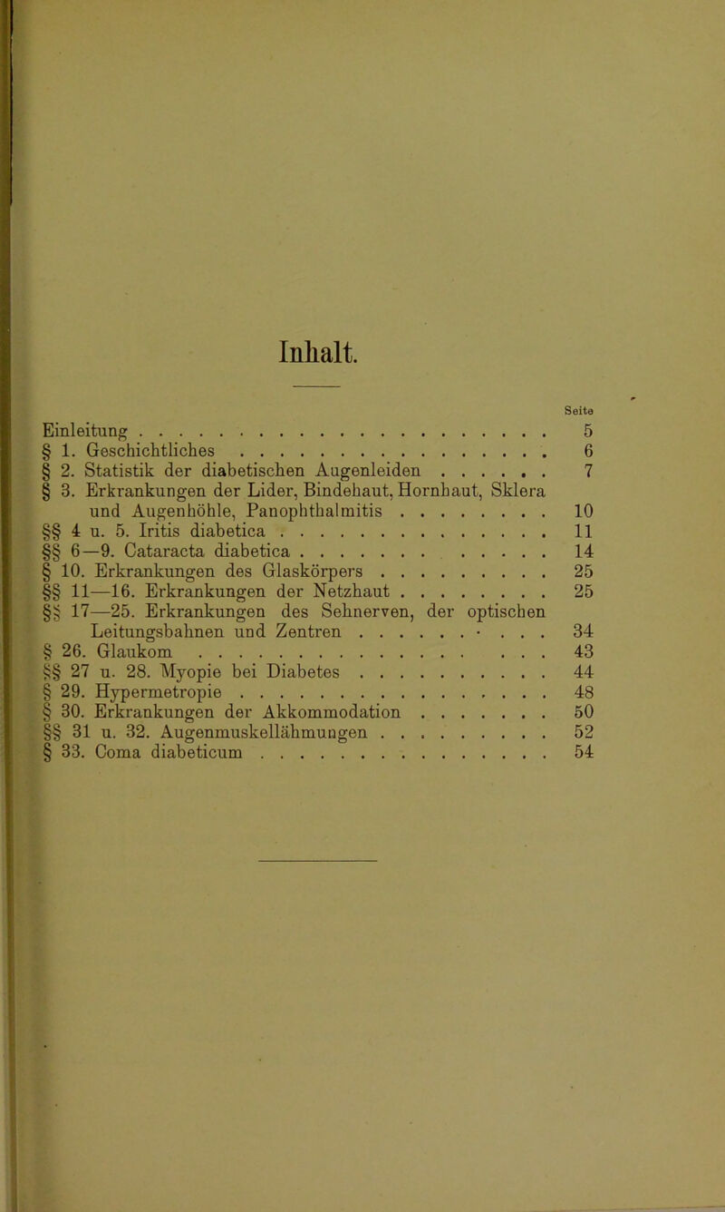 Inhalt. Seite Einleitung 5 § 1. Geschichtliches 6 § 2. Statistik der diabetischen Augenleiden 7 § 3. Erkrankungen der Lider, Bindehaut, Hornhaut, Sklera und Augenhöhle, Panophthalmitis 10 §§ 4 u. 5. Iritis diabetica 11 §§ 6—9. Cataracta diabetica 14 § 10. Erkrankungen des Glaskörpers 25 §§ 11—16. Erkrankungen der Netzhaut 25 §§ 17—25. Erkrankungen des Sehnerven, der optischen Leitungsbahnen und Zentren • . . . 34 § 26. Glaukom 43 §§ 27 u. 28. Myopie bei Diabetes 44 § 29. Hypermetropie 48 § 30. Erkrankungen der Akkommodation 50 §§ 31 u. 32. Augenmuskellähmungen 52 § 33. Coma diabeticum 54