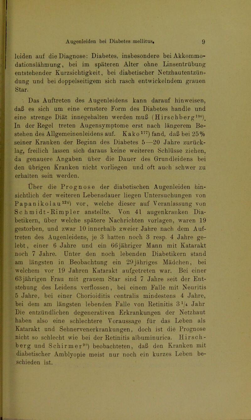 leiden auf die Diagnose: Diabetes, insbesondere bei Akkommo- dationslähmung, bei im späteren Alter ohne Linsentrübung entstehender Kurzsichtigkeit, bei diabetischer Netzhautentzün- dung und bei doppelseitigem sich rasch entwickelndem grauen Star. Das Auftreten des Augenleidens kann darauf hinweisen, daß es sich um eine ernstere Form des Diabetes handle und eine strenge Diät innegehalten werden muß (Hirschberg10). In der Regel treten Augensymptome erst nach längerem Be- stehen des Allgemeinenleidens auf. Kako177) fand, daß bei 25% seiner Kranken der Beginn des Diabetes 5—20 Jahre zurück- lag, freilich lassen sich daraus keine weiteren Schlüsse ziehen, da genauere Angaben über die Dauer des Grundleidens bei den übrigen Kranken nicht vorliegen und oft auch schwer zu erhalten sein werden. Über die Prognose der diabetischen Augenleiden hin- sichtlich der weiteren Lebensdauer liegen Untersuchungen von Papa n ikolau 12°) vor, welche dieser auf Veranlassung von Sc h m i dt - Ri mpl er anstellte. Von 41 augenkranken Dia- betikern, über welche spätere Nachrichten Vorlagen, waren 19 gestorben, und zwar 10 innerhalb zweier Jahre nach dem Auf- treten des Augenleidens, je 3 hatten noch 3 resp. 4 Jahre ge- lebt, einer 6 Jahre und ein 66jähriger Mann mit Katarakt noch 7 Jahre. Unter den noch lebenden Diabetikern stand am längsten in Beobachtung ein 29jähriges Mädchen, bei welchem vor 19 Jahren Katarakt aufgetreten war. Bei einer 63jährigen Frau mit grauem Star sind 7 Jahre seit der Ent- stehung des Leidens verflossen, bei einem Falle mit Neuritis 5 Jahre, bei einer Chorioiditis centralis mindestens 4 Jahre, bei dem am längsten lebenden Falle von Retinitis 3x/* Jahr Die entzündlichen degenerativen Erkrankungen der Netzhaut haben also eine schlechtere Voraussage für das Leben als Katarakt und Sehnervenerkrankungen, doch ist die Prognose nicht so schlecht wie bei der Retinitis albuminurica. Hirsch- berg und Schirmer9) beobachteten, daß den Kranken mit diabetischer Amblyopie meist nur noch ein kurzes Leben be- schieden ist.
