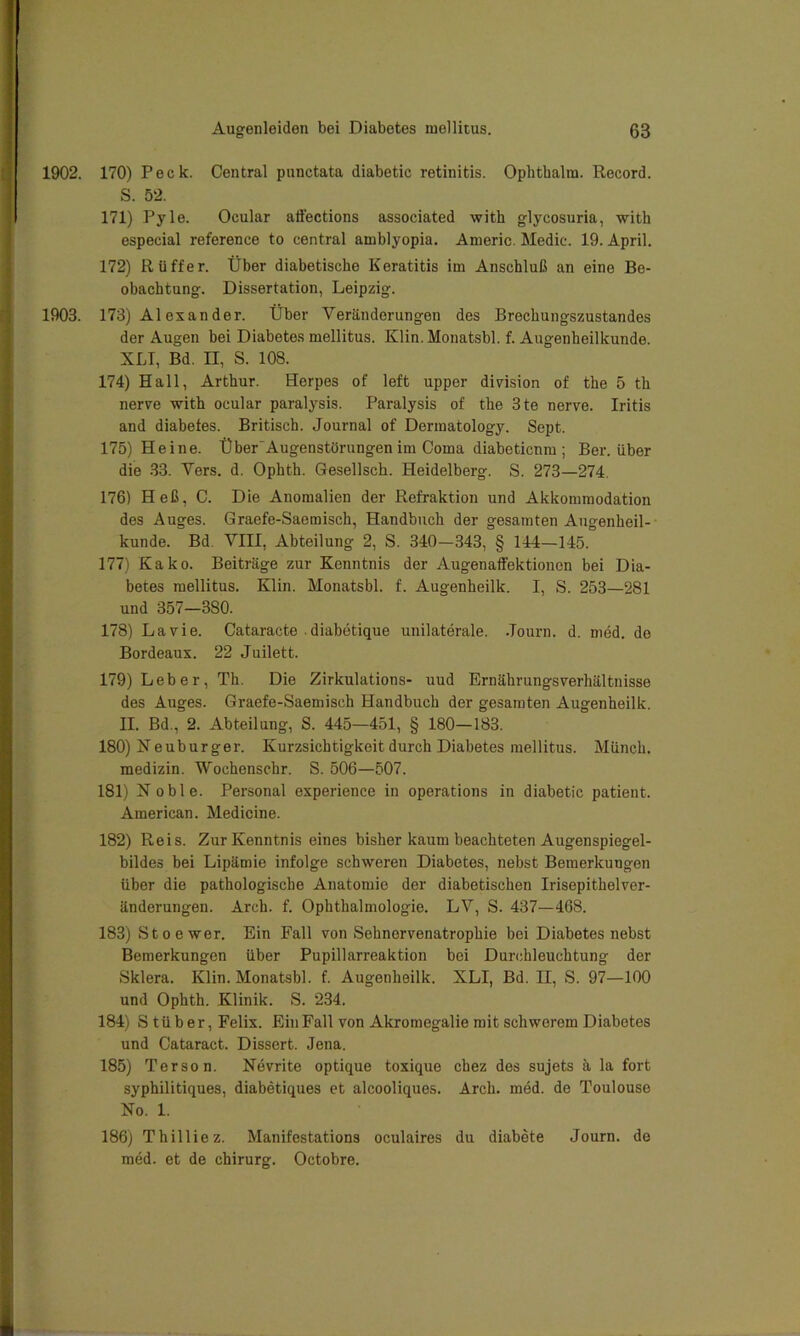 1902. 170) Peck. Central punctata diabetic retinitis. Ophthalm. Record. S. 52. 171) Pyle. Ocular affections associated with glycosuria, with especial reference to central amblyopia. Americ. Medic. 19. April. 172) Rüffer. Über diabetische Keratitis im Anschluß an eine Be- obachtung. Dissertation, Leipzig. 1903. 173) Al exander. Über Veränderungen des Brechungszustandes der Augen bei Diabetes mellitus. Klin. Monatsbl. f. Augenheilkunde. XLI, Bd. II, S. 108. 174) Hall, Arthur. Herpes of left upper division of the 5 th nerve with ocular paralysis. Paralysis of the 3te nerve. Iritis and diabefes. Britisch. Journal of Dennatology. Sept. 175) Heine. Über'Augenstörungen im Coma diabeticnm ; Ber. über die 33. Vers. d. Ophth. Gesellsch. Heidelberg. S. 273—274. 176) Heß, C. Die Anomalien der Refraktion und Akkommodation des Auges. Graefe-Saemisch, Handbuch der gesamten Augenheil- kunde. Bd VIII, Abteilung 2, S. 340—343, § 144—145. 177) Kako. Beiträge zur Kenntnis der Augenaffektionen bei Dia- betes mellitus. Klin. Monatsbl. f. Augenheilk. I, S. 253—281 und 357—380. 178) Lavie. Cataracte ■ diabetique unilaterale. Journ. d. med. de Bordeaux. 22 Juilett. 179) Leber, Th. Die Zirkulations- uud Brnährungsverhältnisse des Auges. Graefe-Saemisch Handbuch der gesamten Augenheilk. II. Bd., 2. Abteilung, S. 445—451, § 180—183. 180) Heubur ger. Kurzsichtigkeit durch Diabetes mellitus. Münch, medizin. Wochenschr. S. 506—507. 181) Noble. Personal experience in operations in diabetic patient. American. Medicine. 182) Reis. Zur Kenntnis eines bisher kaum beachteten Augenspiegel- bildes bei Lipämie infolge schweren Diabetes, nebst Bemerkungen über die pathologische Anatomie der diabetischen Irisepithelver- änderungen. Areh. f. Ophthalmologie. LV, S. 437—468. 183) Stoewer. Ein Fall von Sehnervenatrophie bei Diabetes nebst Bemerkungen über Pupillarreaktion bei Durchleuchtung der Sklera. Klin. Monatsbl. f. Augenheilk. XLI, Bd. II, S. 97—100 und Ophth. Klinik. S. 234. 184) Stüber, Felix. Ein Fall von Akromegalie mit schwerem Diabetes und Cataract. Dissert. Jena. 185) Terson. Nevrite optique toxique chez des sujets ä la fort syphilitiques, diabetiques et alcooliques. Arch. med. de Toulouse No. 1. 186) Thilliez. Manifestations oculaires du diabete Journ. de med. et de Chirurg. Octobre.