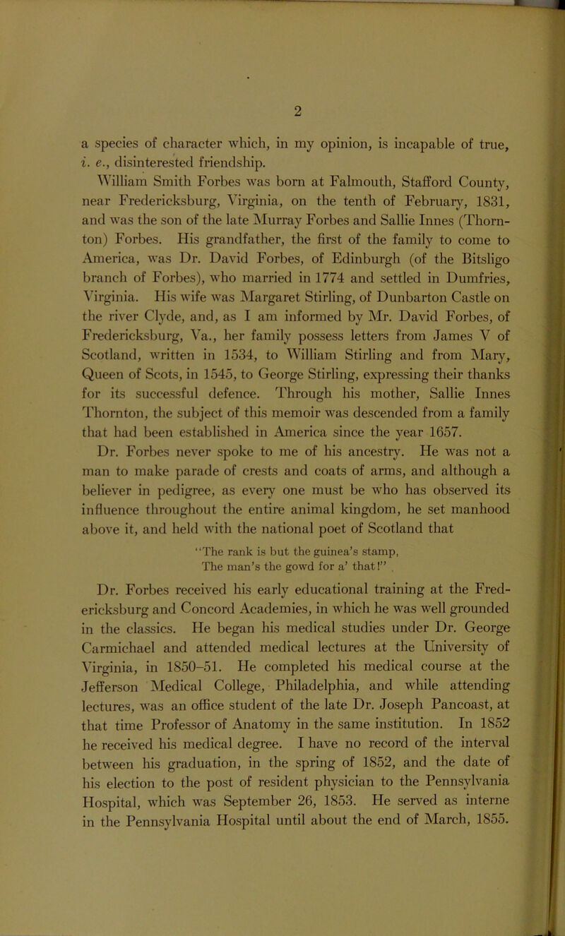 a species of character which, in my opinion, is incapable of true, i. e., disinterested friendship. William Smith Forbes was born at Falmouth, Stafford County, near Fredericksburg, Virginia, on the tenth of Februarj% 1831, and was the son of the late ^Murray Forbes and Sallie Innes (Thorn- ton) Forbes. His grandfather, the first of the family to come to America, was Dr. David Forbes, of Edinburgh (of the Bitsligo branch of Forbes), who married in 1774 and settled in Dumfries, \hrginia. His wife was Margaret Stirling, of Dunbarton Castle on the river Clyde, and, as I am informed by Mr. David Forbes, of Fredericksburg, Va., her family possess letters from James V of Scotland, written in 1534, to William Stirling and from Mary, Queen of Scots, in 1545, to George Stirling, expressing their thanks for its successful defence. Through his mother, Sallie Innes Thornton, the subject of this memoir was descended from a family that had been established in America since the year 1657. Dr. Forbes never spoke to me of his ancestry. He was not a man to make parade of crests and coats of arms, and although a believer in pedigree, as every one must be who has observed its influence throughout the entire animal kingdom, he set manhood above it, and held with the national poet of Scotland that “The rank is but the guinea’s stamp, The man’s the gowd for a’ that!” , Dr. Forbes received his early educational training at the Fred- ericksburg and Concord Academies, in which he was well grounded in the classics. He began his medical studies under Dr. George Carmichael and attended medical lectures at the University of Virginia, in 1850-51. He completed his medical course at the Jefferson Medical College, Philadelphia, and while attending lectures, was an office student of the late Dr. Joseph Pancoast, at that time Professor of Anatomy in the same institution. In 1852 he received his medical degree. I have no record of the interval between his graduation, in the spring of 1852, and the date of his election to the post of resident physician to the Pennsylvania Hospital, which was September 26, 1853. He served as interne in the Pennsylvania Hospital until about the end of March, 1855.