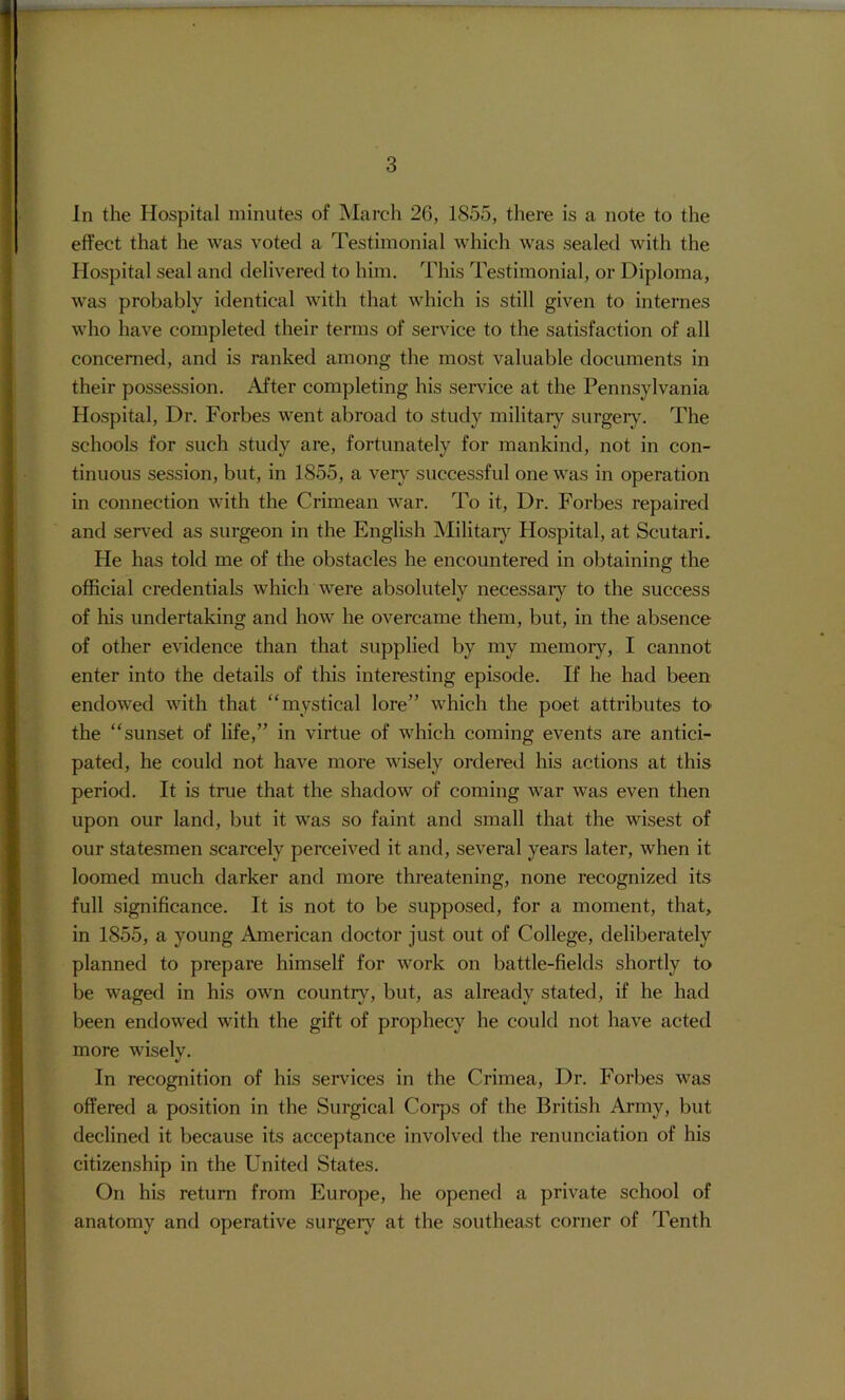 In the Hospital minutes of March 2G, 1855, there is a note to the effect that he was voted a Testimonial which was sealed with the Hospital seal and delivered to him. This Testimonial, or Diploma, was probably identical with that which is still given to internes who have completed their terms of service to the satisfaction of all concerned, and is ranked among the most valuable documents in their possession. After completing his service at the Pennsylvania Hospital, Dr. Forbes went abroad to study military surgery. The schools for such study are, fortunately for mankind, not in con- tinuous session, but, in 1855, a very successful one was in operation in connection with the Crimean war. To it. Dr. Forbes repaired and served as surgeon in the English Militarj^ Hospital, at Scutari. He has told me of the obstacles he encountered in obtaining the official credentials which were absolutely necessaiy to the success of his undertaking and how he overcame them, but, in the absence of other evidence than that supplied by my memoiy, I cannot enter into the details of this interesting episode. If he had been endowed with that “mystical lore” which the poet attributes to the “sunset of life,” in virtue of which coming events are antici- pated, he could not have more wisely ordered his actions at this period. It is true that the shadow of coming war was even then upon our land, but it was so faint and small that the wisest of our statesmen scarcely perceived it and, several years later, when it loomed much darker and more threatening, none recognized its full significance. It is not to be supposed, for a moment, that, in 1855, a young American doctor just out of College, deliberately planned to prepare himself for work on battle-fields shortly to be waged in his own country, but, as already stated, if he had been endowed with the gift of prophecy he could not have acted more wisely. In recognition of his services in the Crimea, Dr. Forbes was offered a position in the Surgical Coi'ps of the British Army, but declined it because its acceptance involved the renunciation of his citizenship in the United States. On his return from Europe, he opened a private school of anatomy and operative surgery at the southeast corner of Tenth