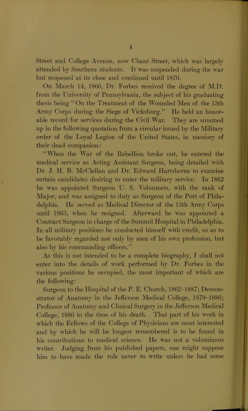 Street and College Avenue, now Chant Street, which was largely attended by Southern students. It was suspended during the war but reopened at its close and continued until 1870. On March 14, 1866, Dr. Forbes received the degree of M.D. from the University of Pennsylvania, the subject of his graduating thesis being “On the Treatment of the Wounded Men of the 13th Army Corps during the Siege of Vicksburg.” He held an honor- able record for services during the Civil War. They are summed up in the following cjuotation from a circular issued by the Military order of the Loyal Legion of the United States, in memory of their dead companion: “When the War of the Rebellion broke out, he entered the medical service as Acting Assistant Surgeon, being detailed with Dr. J. H. B. McClellan and Dr. Edward Hartshorne to examine certain candidates desiring to enter the military service. In 1862 he was appointed Surgeon U. S. Volunteers, with the rank of Major, and was assigned to duty as Surgeon of the Port of Phila- delphia. He served as Medical Director of the 13th Army Corps until 1863, when he resigned. Afterward he was appointed a Contract Surgeon in charge of the Summit Hospital in Philadelphia. In all military' positions he conducted himself with credit, so as to be favorably regarded not only by men of his own profession, but also by his commanding officers.” As this is not intended to be a complete biography, I shall not enter into the details of work performed by Dr. Forbes in the various positions he occupied, the most important of which are the following: Surgeon to the Hospital of the P. E. Church, 1862-1887; Demon- strator of Anatomy in the Jefferson Medical College, 1879-1886; Professor of Anatomy and Clinical Surgery in the Jefferson Medical College, 1886 to the time of his death. That part of his work in which the Fellows of the College of Physicians are most interested and by which he will be longest remembered is to be found in his contributions to medical science. He was not a voluminous writer. Judging from his published papers, one might suppose him to have made the rule never to write unless he had some