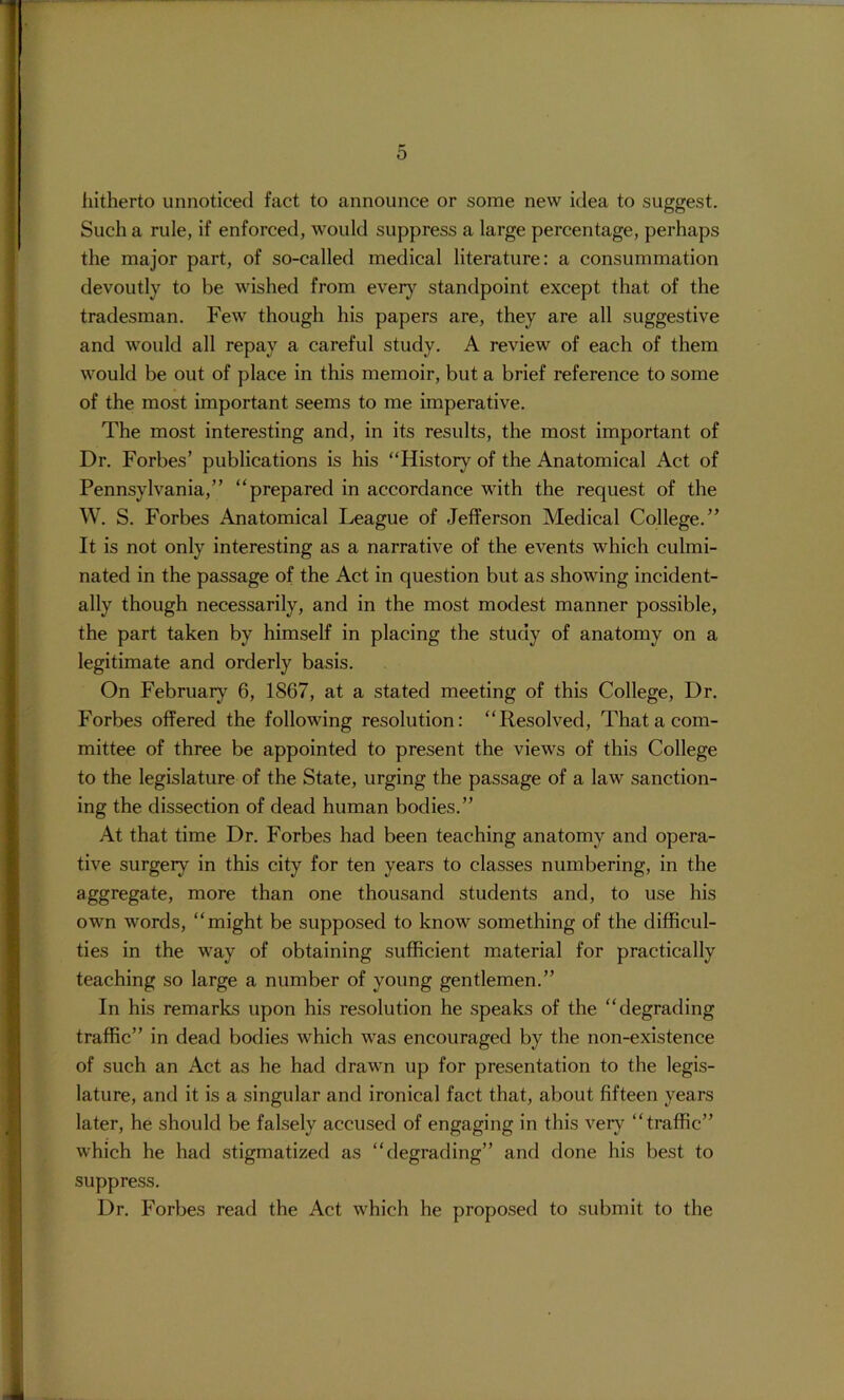 liitherto unnoticed fact to announce or some new idea to suggest. Such a rule, if enforced, would suppress a large percentage, perhaps the major part, of so-called medical literature: a consummation devoutly to be wished from everj^ standpoint except that of the tradesman. Few though his papers are, they are all suggestive and would all repay a careful study. A review of each of them would be out of place in this memoir, but a brief reference to some of the most important seems to me imperative. The most interesting and, in its results, the most important of Dr. Forbes’ publications is his “History of the Anatomical Act of Pennsylvania,” “prepared in accordance with the request of the W. S. Forbes Anatomical League of Jefferson Medical College.” It is not only interesting as a narrative of the events which culmi- nated in the passage of the Act in question but as showing incident- ally though necessarily, and in the most modest manner possible, the part taken by himself in placing the study of anatomy on a legitimate and orderly basis. On February 6, 1867, at a stated meeting of this College, Dr. Forbes offered the following resolution: “Resolved, That a com- mittee of three be appointed to present the views of this College to the legislature of the State, urging the passage of a law sanction- ing the dissection of dead human bodies.” At that time Dr. Forbes had been teaching anatomy and opera- tive surgery in this city for ten years to classes numbering, in the aggregate, more than one thousand students and, to use his own words, “might be supposed to know something of the difficul- ties in the way of obtaining sufficient material for practically teaching so large a number of young gentlemen.” In his remarks upon his resolution he speaks of the “degrading traffic” in dead bodies which was encouraged by the non-existence of such an Act as he had drawn up for presentation to the legis- lature, and it is a singular and ironical fact that, about fifteen years later, he should be falsely accused of engaging in this very “traffic” which he had stigmatized as “degrading” and done his best to suppress. Dr. Forbes read the Act which he proposed to submit to the
