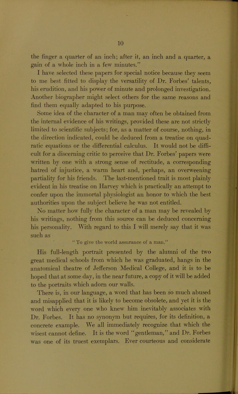 the finger a quarter of an inch; after it, an inch and a quarter, a gain of a whole inch in a few minutes.” I have selected these papers for special notice because they seem to me best fitted to display the versatility of Dr. Forbes’ talents, his erudition, and his power of minute and prolonged investigation. Another biographer might select others for the same reasons and find them equally adapted to his pui'pose. Some idea of the character of a man may often be obtained from the internal evidence of his writings, provided these are not strictly limited to scientific subjects; for, as a matter of course, nothing, in the direction indicated, could be deduced from a treatise on quad- ratic equations or the differential calculus. It would not be diffi- cult for a discerning critic to perceive that Dr. Forbes’ papers were written by one with a strong sense of rectitude, a corresponding hatred of injustice, a warm heart and, perhaps, an overweening partiality for his friends. The last-mentioned trait is most plainly evident in his treatise on Hanley which is practically an attempt to confer upon the inimortal physiologist an honor to which the best authorities upon the subject believe he was not entitled. No matter how fully the character of a man may be revealed by his writings, nothing from this source can be deduced concerning his personality. With regard to this I will merely say that it was such as “ To give the world assurance of a man.” His full-length portrait presented by the alumni of the two great medical schools from which he was graduated, hangs in the anatomical theatre of JeflFerson Medical College, and it is to be hoped that at some day, in the near future, a copy of it will be added to the portraits which adorn our walls. There is, in our language, a word that has been so much abused and misapplied that it is likely to become obsolete, and yet it is the word which every one who knew him inevitably associates with Dr. Forbes. It has no synonym but requires, for its definition, a concrete example. We all immediately recognize that which the wisest cannot define. It is the word “gentleman,” and Dr. Forbes was one of its truest exemplars. Ever courteous and considerate