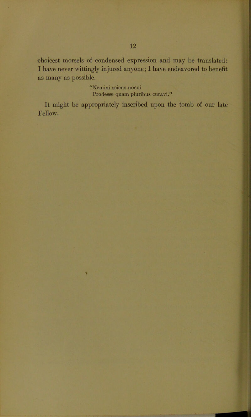 choicest morsels of condensed expression and may be translated; I have never wittingly injured anyone; I have endeavored to benefit as many as possible. “Nemini sciens nocui Prodesse quain pluribus curavi.” It might be appropriately inscribed upon the tomb of our late Fellow.