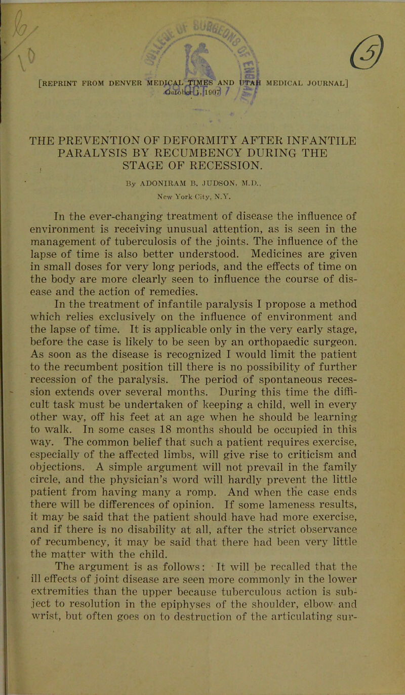 [REPRINT FROM DENVER MEDICAL TIDIES AND UTAH MEDICAL JOURNAL] ’<3cfelio»-G.fl907) / . THE PREVENTION OF DEFORMITY AFTER INFANTILE PARALYSIS BY RECUMBENCY DURING THE STAGE OF RECESSION. By ADONIRAM B. JUDSON, M.D., New York City, N.Y. In the ever-changing treatment of disease the influence of environment is receiving unusual attention, as is seen in the management of tuberculosis of the joints. The influence of the lapse of time is also better understood. Medicines are given in small doses for very long periods, and the effects of time on the body are more clearly seen to influence the course of dis- ease and the action of remedies. In the treatment of infantile paralysis I propose a method which relies exclusively on the influence of environment and the lapse of time. It is applicable only in the very early stage, before the case is likely to be seen by an orthopaedic surgeon. As soon as the disease is recognized I would limit the patient to the recumbent position till there is no possibility of further recession of the paralysis. The period of spontaneous reces- sion extends over several months. During this time the diffi- cult task must be undertaken of keeping a child, well in every other way, off his feet at an age when he should be learning to walk. In some cases 18 months should be occupied in this way. The common belief that such a patient requires exercise, especially of the affected limbs, will give rise to criticism and objections. A simple argument will not prevail in the family circle, and the physician’s word will hardly prevent the little patient from having many a romp. And when the case ends there will be differences of opinion. If some lameness results, it may be said that the patient should have had more exercise, and if there is no disability at all, after the strict observance of recumbency, it may be said that there had been very little the matter with the child. The argument is as follows: It will be recalled that the ill effects of joint disease are seen more commonly in the lower extremities than the upper because tuberculous action is sub- ject to resolution in the epiphyses of the shoulder, elbow and wrist, but often goes on to destruction of the articulating sur-