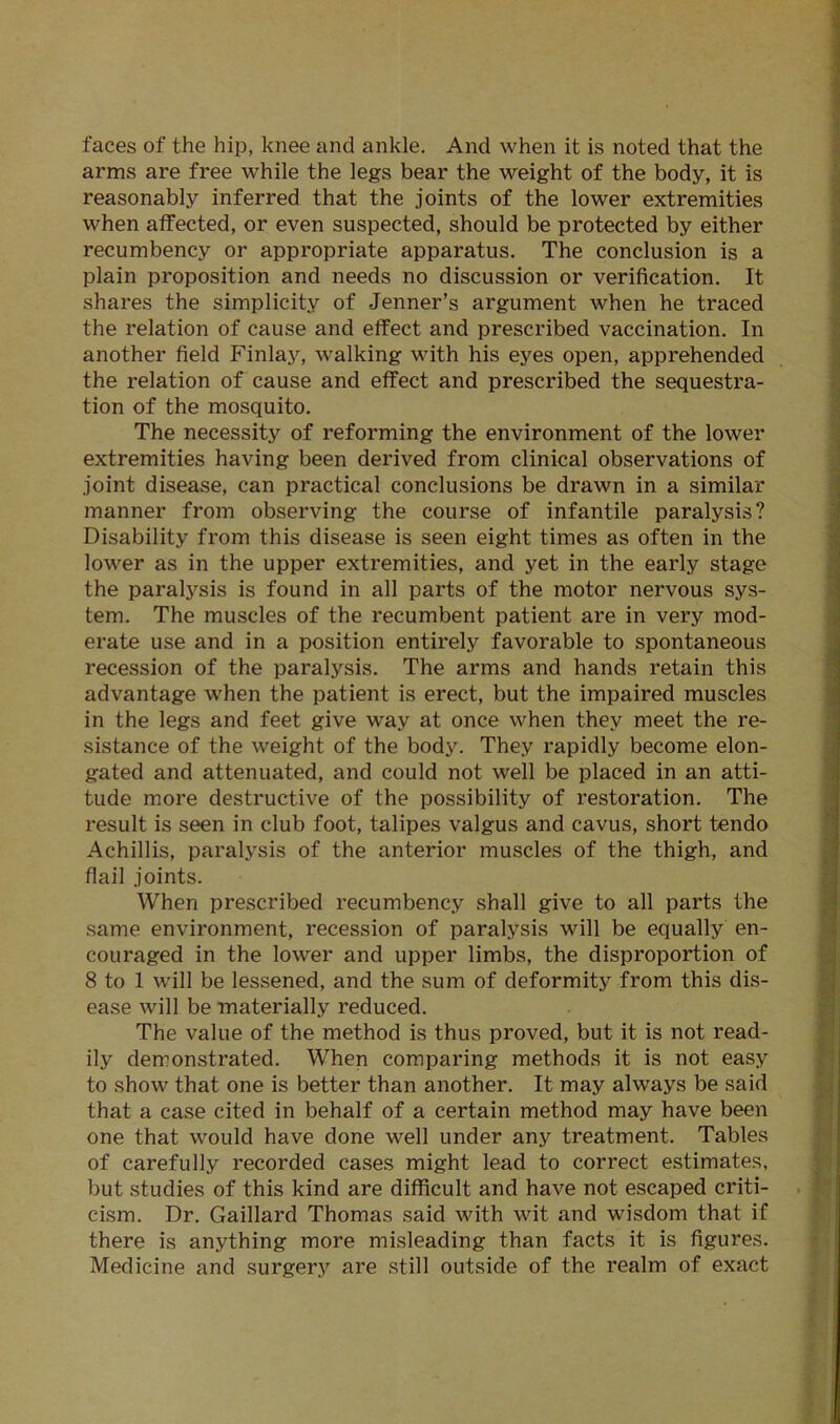 faces of the hip, knee and ankle. And when it is noted that the arms are free while the legs bear the weight of the body, it is reasonably inferred that the joints of the lower extremities when affected, or even suspected, should be protected by either recumbency or appropriate apparatus. The conclusion is a plain proposition and needs no discussion or verification. It shares the simplicity of Jenner’s argument when he traced the relation of cause and effect and prescribed vaccination. In another field Finlay, walking with his eyes open, apprehended the relation of cause and effect and prescribed the sequestra- tion of the mosquito. The necessity of reforming the environment of the lower extremities having been derived from clinical observations of joint disease, can practical conclusions be drawn in a similar manner from observing the course of infantile paralysis? Disability from this disease is seen eight times as often in the lower as in the upper extremities, and yet in the early stage the paratysis is found in all parts of the motor nervous sys- tem. The muscles of the recumbent patient are in very mod- erate use and in a position entirely favorable to spontaneous recession of the paralysis. The arms and hands retain this advantage when the patient is erect, but the impaired muscles in the legs and feet give way at once when they meet the re- sistance of the weight of the body. They rapidly become elon- gated and attenuated, and could not well be placed in an atti- tude more destructive of the possibility of restoration. The result is seen in club foot, talipes valgus and cavus, short tendo Achillis, paralysis of the anterior muscles of the thigh, and flail joints. When prescribed recumbency shall give to all parts the same environment, recession of paralysis will be equally en- couraged in the lower and upper limbs, the disproportion of 8 to 1 will be lessened, and the sum of deformity from this dis- ease will be materially reduced. The value of the method is thus proved, but it is not read- ily demonstrated. When comparing methods it is not easy to show that one is better than another. It may always be said that a case cited in behalf of a certain method may have been one that would have done well under any treatment. Tables of carefully recorded cases might lead to correct estimates, but studies of this kind are difficult and have not escaped criti- cism. Dr. Gaillard Thomas said with wit and wisdom that if there is anything more misleading than facts it is figures. Medicine and surgery are still outside of the realm of exact