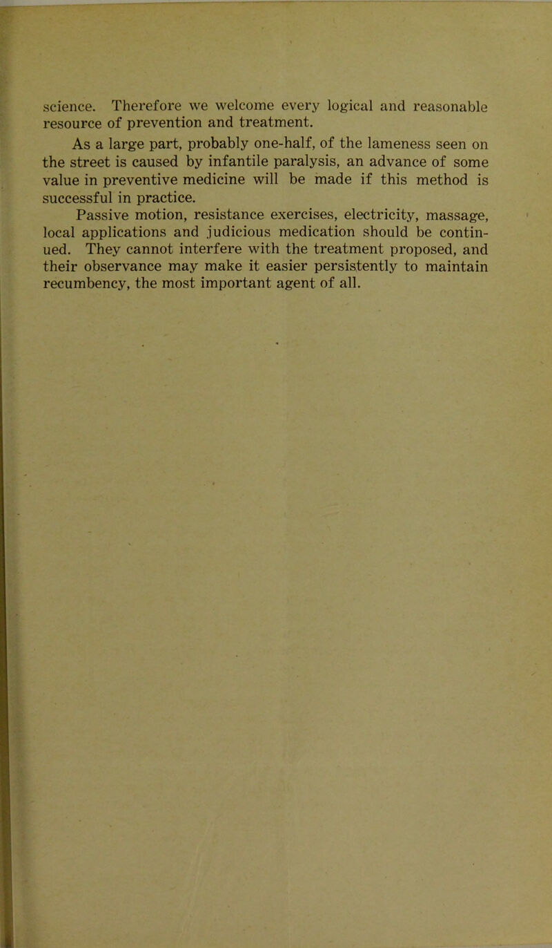 science. Therefore we welcome every logical and reasonable resource of prevention and treatment. As a large part, probably one-half, of the lameness seen on the street is caused by infantile paralysis, an advance of some value in preventive medicine will be made if this method is successful in practice. Passive motion, resistance exercises, electricity, massage, local applications and judicious medication should be contin- ued. They cannot interfere with the treatment proposed, and their observance may make it easier persistently to maintain recumbency, the most important agent of all.