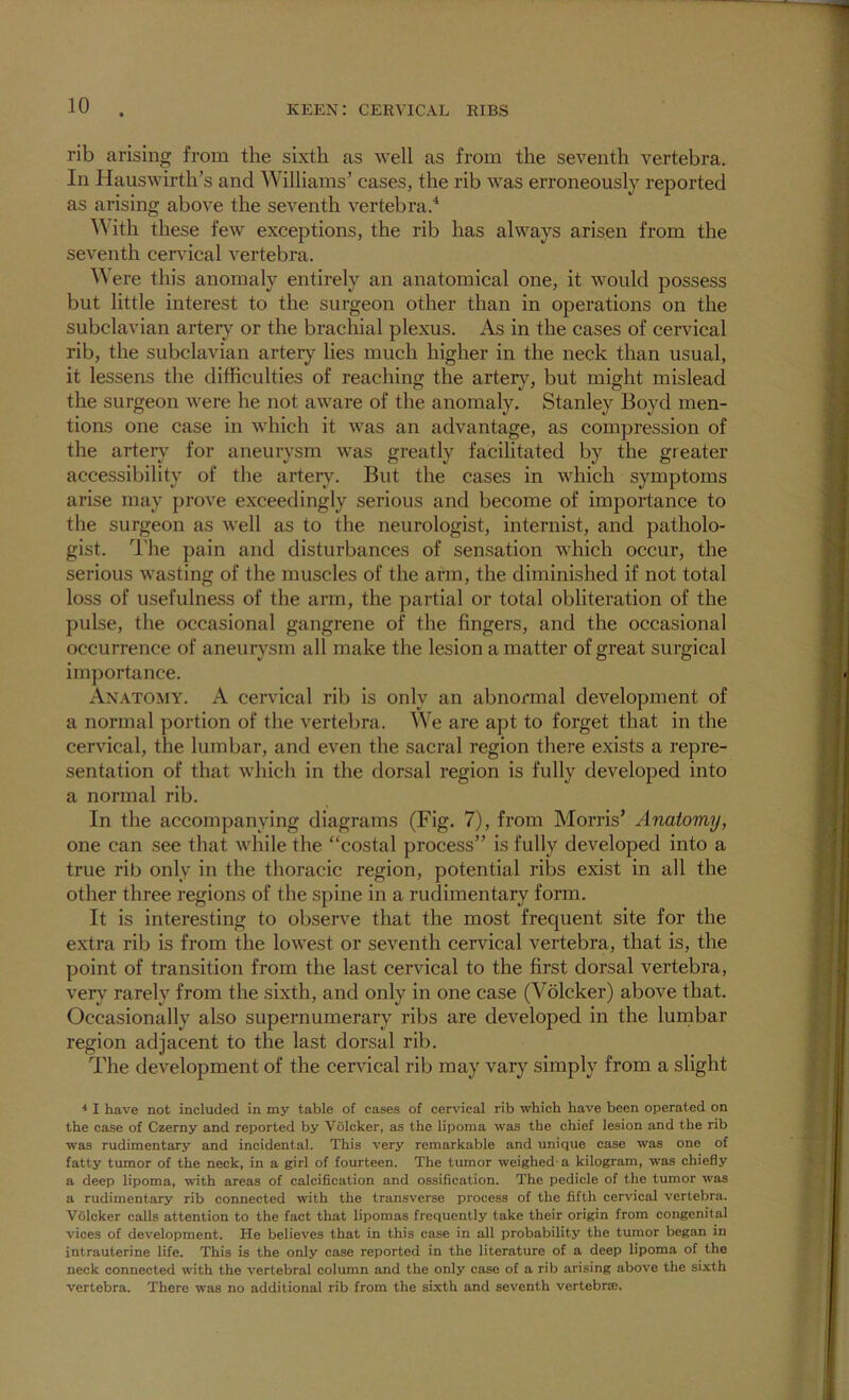 rib arising from the sixth as well as from the seventh vertebra. In Hauswirth’s and Williams’ cases, the rib was erroneously reported as arising above the seventh vertebra.^ ^^ ith these few exceptions, the rib has always arisen from the seventh cervical vertebra. Were this anomaly entirely an anatomical one, it would possess but little interest to the surgeon other than in operations on the subclavian artery or the brachial plexus. As in the cases of cervical rib, the subclavian arteiy lies much higher in the neck than usual, it lessens the difficulties of reaching the artery, but might mislead the surgeon were he not aware of the anomaly, Stanley Boyd men- tions one case in which it was an advantage, as compression of the artery for aneurysm was greatly facilitated by the greater acce.ssibility of the arteiAL But the cases in which symptoms arise may prove exceedingly serious and become of importance to the surgeon as well as to the neurologist, internist, and patholo- gist. I'lie pain and disturbances of sensation which occur, the serious wasting of the muscles of the arm, the diminished if not total loss of usefulness of the arm, the partial or total obliteration of the pulse, the occasional gangrene of the fingers, and the occasional occurrence of aneurysm all make the lesion a matter of great surgical importance. Anatomy. A cervical rib is only an abnormal development of a normal portion of the vertebra. We are apt to forget that in the cervical, the lumbar, and even the sacral region there exists a repre- sentation of that which in the dorsal region is fully developed into a normal rib. In the accompanying diagrams (Fig. 7), from Morris’ Anatomy, one can see that while the “costal process” is fully developed into a true rib only in the thoracic region, potential ribs exist in all the other three regions of the spine in a rudimentary form. It is interesting to observe that the most frequent site for the extra rib is from the lowest or seventh cervical vertebra, that is, the point of transition from the last cervical to the first dorsal vertebra, very rarely from the sixth, and only in one case (Volcker) above that. Occasionally also supernumerary ribs are developed in the lurnbar region adjacent to the last dorsal rib. The development of the cervical rib may vary simply from a slight * I have not included in my table of cases of cervical rib which have been operated on the case of Czerny and reported by Volcker, as the lipoma was the chief lesion and the rib was rudimentary and incidental. This very remarkable and unique case was one of fatty tumor of the neck, in a girl of fourteen. The tumor weighed-a kilogram, was chiefly a deep lipoma, -with areas of calcification and ossification. The pedicle of the tumor was a rudimentary rib connected with the transverse process of the fifth cervical vertebra. Volcker calls attention to the fact that lipomas frequently take their origin from congenital vices of development. He believes that in this case in all probability the tumor began in intrauterine life. This is the only case reported in the literature of a deep lipoma of the neck connected with the vertebral column and the only case of a rib arising above the sixth vertebra. There was no additional rib from the sixth and seventh vertebr®.