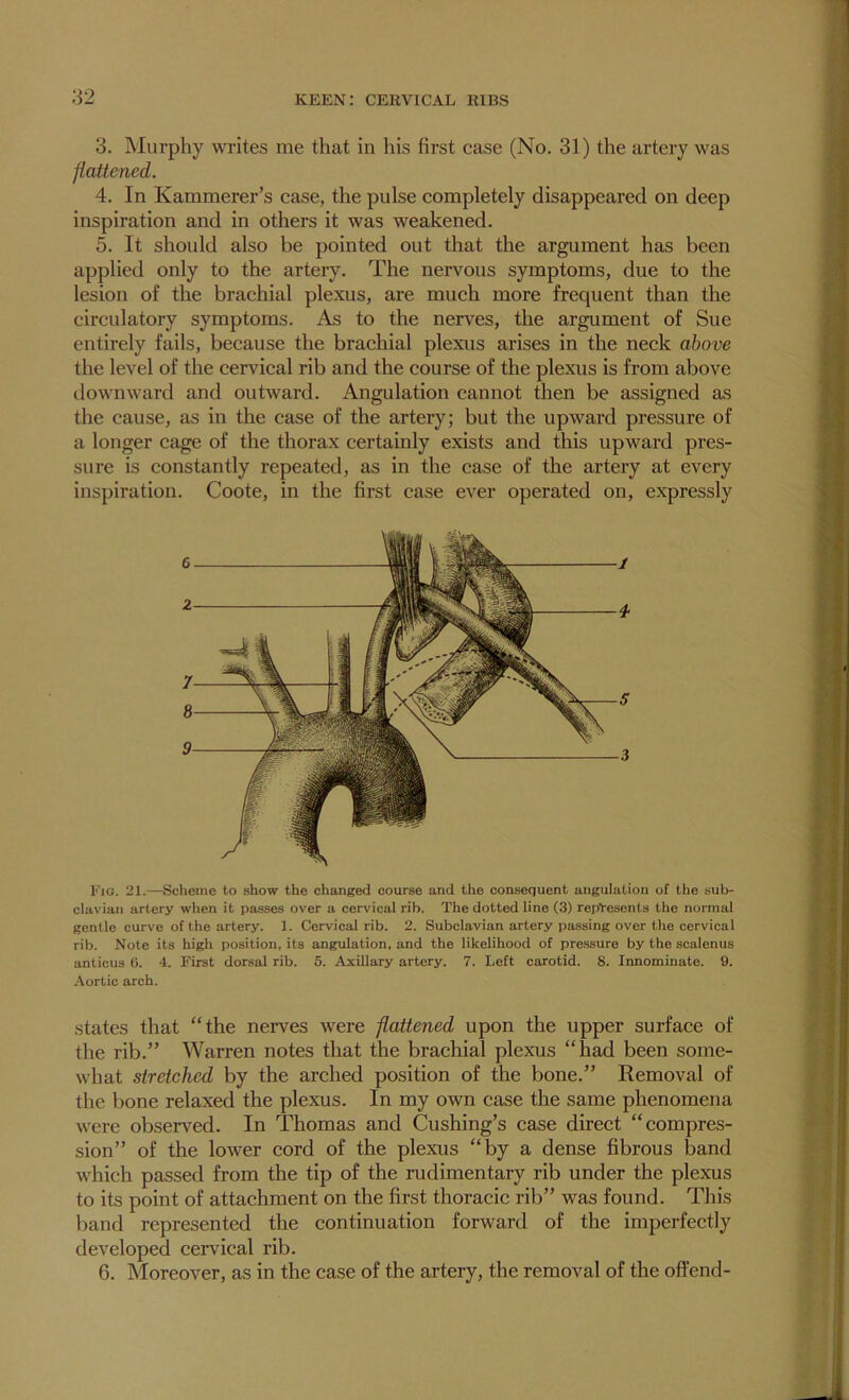 3. Murphy wi’ites me that in his first case (No. 31) the artery was fattened. 4. In Kammerer’s case, the pulse completely disappeared on deep inspiration and in others it was weakened. 5. It should also be pointed out that the argument has been applied only to the artery. The nervous symptoms, due to the lesion of the brachial plexus, are much more frequent than the circulatory symptoms. As to the nerves, the argument of Sue entirely fails, because the brachial plexus arises in the neck above the level of the cervical rib and the course of the plexus is from above downward and outward. Angulation cannot then be assigned as the cause, as in the case of the artery; but the upward pressure of a longer cage of the thorax certainly exists and this upward pres- sure is constantly repeated, as in the case of the artery at every inspiration. Coote, in the first case ever operated on, expressly 6 2 7 8 9 Eig. 21.—Scheme to show the changed course and the consequent angulation of the sub- clavian artery when it passes over a cervical rib. The dotted line (3) represents the normal gentle curve of the artery. 1. Cervical rib. 2. Subclavian artery passing over the cervical rib. Note its high position, its angulation, and the likelihood of pre.ssure by the scalenus anticus 6. 4. First dorsal rib. 5. Axillary artery. 7. Left carotid. 8. Innominate. 9. .-Vortic arch. states that “the neiwes were flattened upon the upper surface of the rib.” Warren notes that the brachial plexus “had been some- what stretched by the arched position of the bone.” Removal of the bone relaxed the plexus. In my own case the same phenomena were observed. In Thomas and Cushing’s case direct “compres- sion” of the lower cord of the plexus “by a dense fibrous band which passed from the tip of the rudimentary rib under the plexus to its point of attachment on the first thoracic rib” was found. This band represented the continuation forward of the imperfectly developed cervical rib. 6. Moreover, as in the case of the artery, the removal of the offend-