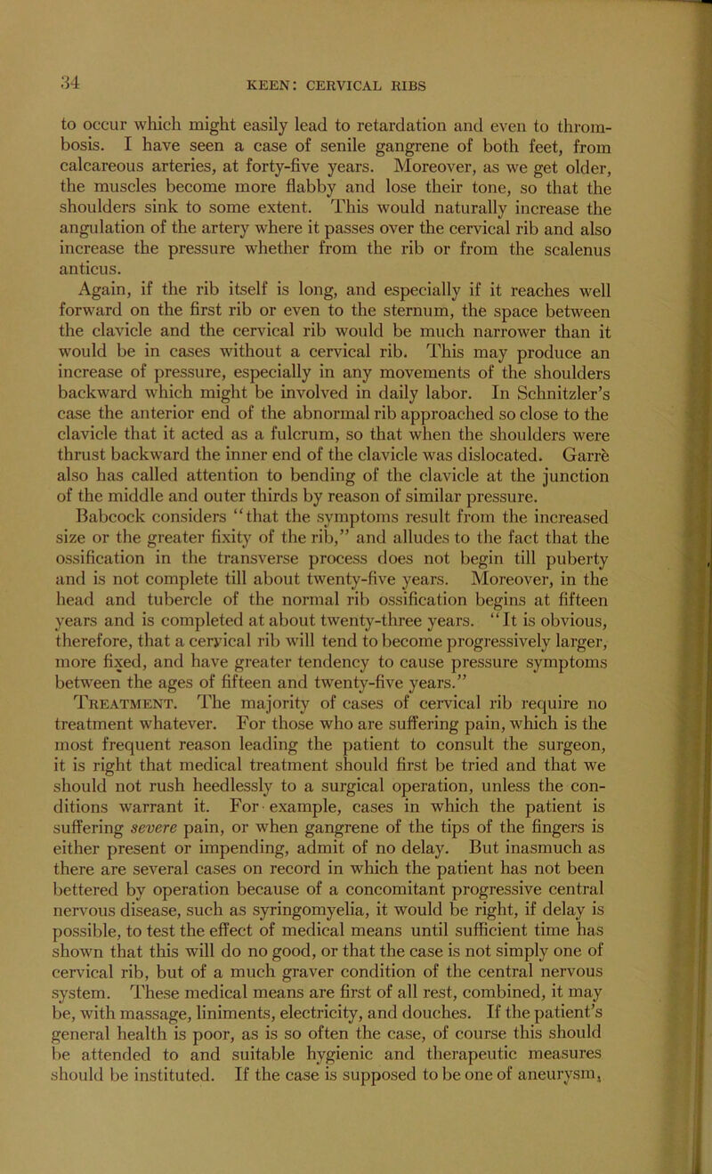 to occur which might easily lead to retardation and even to throm- bosis. I have seen a case of senile gangrene of both feet, from calcareous arteries, at forty-five years. Moreover, as we get older, the muscles become more flabby and lose their tone, so that the shoulders sink to some extent. This would naturally increase the angulation of the artery where it passes over the cervical rib and also increase the pressure whether from the rib or from the scalenus anticus. Again, if the rib itself is long, and especially if it reaches well forward on the first rib or even to the sternum, the space between the clavicle and the cervical rib would be much narrower than it would be in cases without a cervical rib. This may produce an increase of pressure, especially in any movements of the shoulders backward which might be involved in daily labor. In Schnitzler’s case the anterior end of the abnormal rib approached so close to the clavicle that it acted as a fulcrum, so that when the shoulders were thrust backward the inner end of the clavicle was dislocated. Garre also has called attention to bending of the clavicle at the junction of the middle and outer thirds by reason of similar pressure. Babcock considers “that the symptoms result from the increased size or the greater fixity of the rib,” and alludes to the fact that the ossification in the transverse process does not begin till puberty and is not complete till about twenty-five years. Moreover, in the head and tubercle of the normal rib ossification begins at fifteen years and is completed at about twenty-three years. “It is obvious, therefore, that a cervical rib will tend to become progressively larger, more fixed, and have greater tendency to cause pressure symptoms between the ages of fifteen and twenty-five years.” Treatment. The majority of cases of ceiwical rib require no treatment whatever. For those who are suffering pain, which is the most frequent reason leading the patient to consult the surgeon, it is right that medical treatment should first be tried and that we should not rush heedlessly to a surgical operation, unless the con- ditions warrant it. For example, cases in which the patient is suffering severe pain, or when gangrene of the tips of the fingers is either present or impending, admit of no delay. But inasmuch as there are several cases on record in which the patient has not been bettered by operation because of a concomitant progressive central nervous disease, such as syringomyelia, it would be right, if delay is possible, to test the effect of medical means until sufficient time has shown that this will do no good, or that the case is not simply one of cervical rib, but of a much graver condition of the central nervous system. These medical means are first of all rest, combined, it may be, with massage, liniments, electricity, and douches. If the patient’s general health is poor, as is so often the case, of course this should be attended to and suitable hygienic and therapeutic measures should be instituted. If the case is supposed to be one of aneurysm,