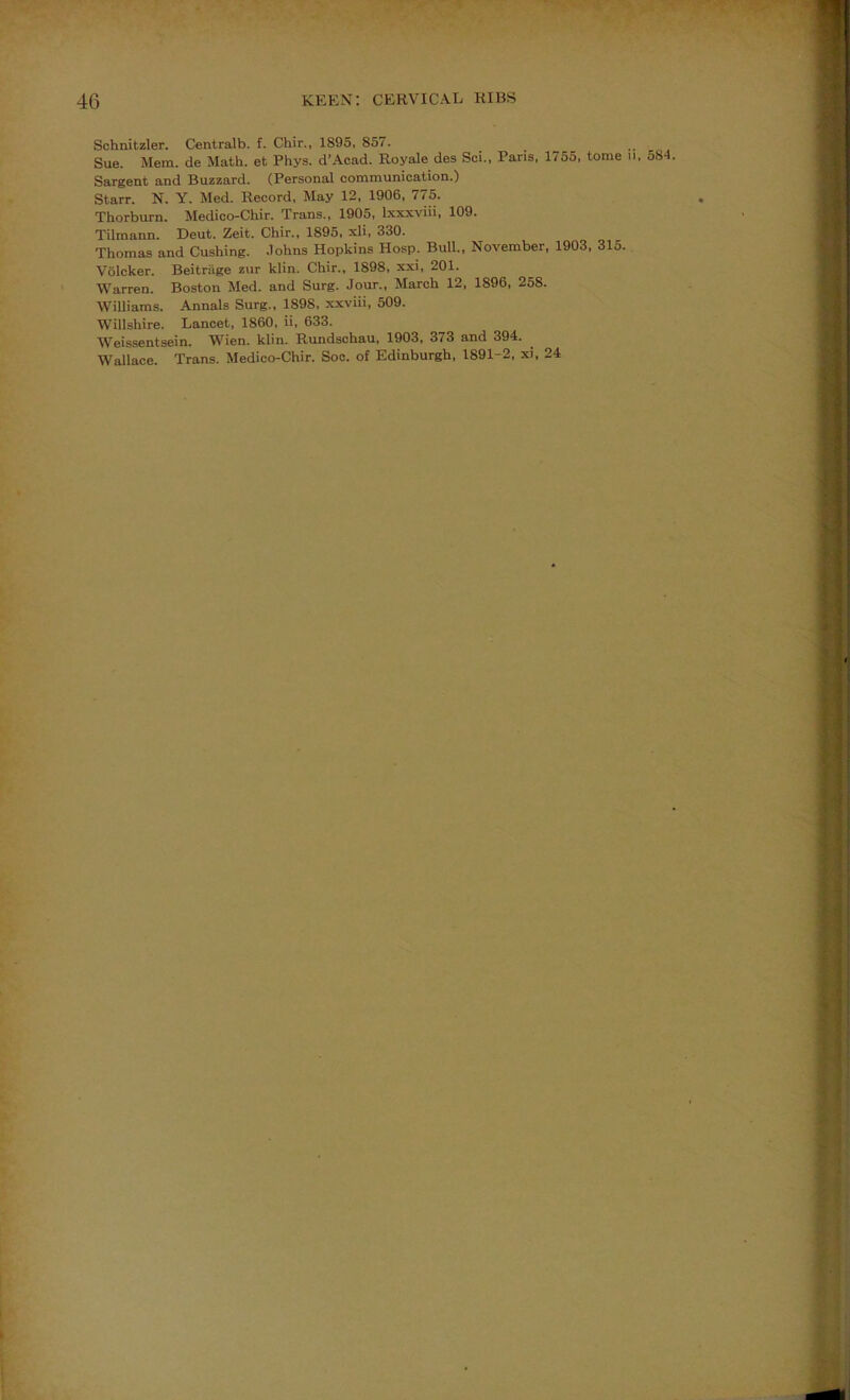 Schnitzler. Centralb. f. Chir., 1895, 857. ^ ^ . Sue. Mem. de Math, et Phys. d’Acad. Royale des Sci., Pans, 1755, tome ii, o84. Sargent and Buzzard. (Personal communication.) Starr. N. Y. Med. Record, May 12, 1906, 775. Thorburn. Medico-Chir. Trans., 1905, Ixxxviii, 109. Tilmann. Deut. Zeit. Chir., 1895, xli, 330. Thomas and Cushing, .lohns Hopkins Hosp. Bull., November. 1903, 315. Volcker. Beitriige zur klin. Chir., 1898, xxi, 201. Warren. Boston Med. and Surg. Jour., March 12, 1896, 258. Williams. Annals Surg., 1898. xxviii, 509. Willshire. Lancet, 1860, ii, 633. Weissentsein. Wien. klin. Rundschau, 1903, 373 and 394. Wallace. Trans. Medico-Chir. Soc. of Edinburgh, 1891-2, xi, 24