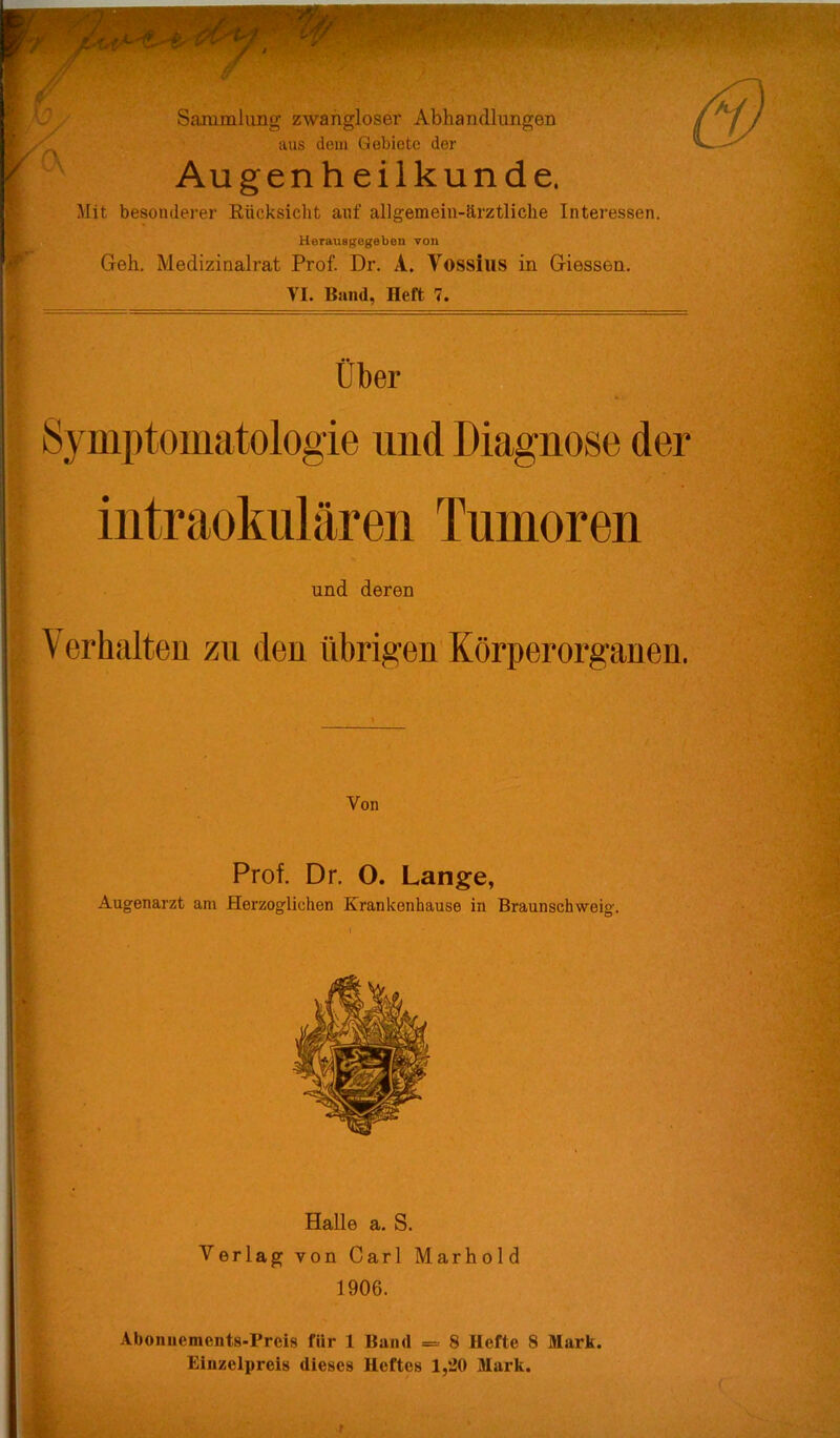 Ov Sammlung zwanglose!' Abhandlungen aus dem Gebiete der Augen h eil künde. Mit besonderer Rücksicht auf allgemein-ärztliche Intei'essen. Herauegegeben von Geh. Medizinalrat Prof. Dr. A. Vossius in Giessen. VI. Band, Heft 7. V Über Symptomatologie und Diagnose der iiitraokulären Tumoren und deren \ erhalten zu den übrigen Körperorganen. I I ;■ I ■■ I d t 1 Von Prof. Dr. O. Lange, Augenarzt am Herzoglichen Krankenhause in Braunschweig. Halle a. S. Verlag von Carl Marhold 1906. Abonnements-Preis für 1 Band = 8 Hefte 8 Mark. Einzelpreis dieses Heftes 1,20 Mark.