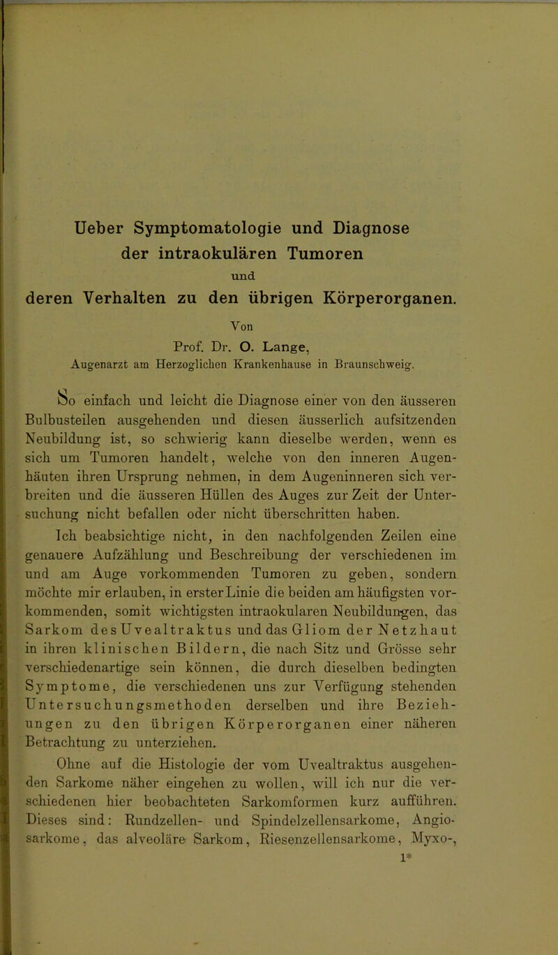 lieber Symptomatologie und Diagnose der intraokularen Tumoren und deren Verhalten zu den übrigen Körperorganen. Von Prof. Dr. O. Lange, Augenarzt am Herzoglichen Krankenhause in Braunsehweig. !^o einfach und leicht die Diagnose einer von den äusseren Bulbusteilen ausgehenden und diesen äusserlich aufsitzenden Neubildung ist, so schwierig kann dieselbe werden, wenn es sich um Tumoren handelt, welche von den inneren Augen- häuten ihren Ursprung nehmen, in dem Augeninneren sich ver- bi’eiten und die äusseren Hüllen des Auges zur Zeit der Untei’- suchung nicht befallen oder nicht überschritten haben. Ich beabsichtige nicht, in den nachfolgenden Zeilen eine genauere Aufzählung und Beschreibung der verschiedenen im und am Auge vorkommenden Tumoren zu geben, sondern möchte mir erlauben, in erster Linie die beiden am häufigsten vor- kommenden, somit wichtigsten intraokularen Neubildungen, das Sarkom desUvealtraktus und das Gliom der Netzhaut in ihren klinischen Bildern, die nach Sitz und Grösse sehr verschiedenartige sein können, die durch dieselben bedingten Symptome, die verschiedenen uns zur Verfügung stehenden Untersuchungsmethoden derselben und ihre Bezieh- ungen zu den übrigen Körperorganen einer näheren Betrachtung zu unterziehen. Ohne auf die Histologie der vom Uvealtraktus ausgehen- den Sarkome näher eingehen zu wollen, will ich nur die ver- schiedenen hier beobachteten Sarkom formen kurz aufführen. Dieses sind: Rundzellen- und Spindelzellensarkome, Angio- sarkome, das alveoläre Sarkom, Riesenzellensarkome, Myxo-, 1*