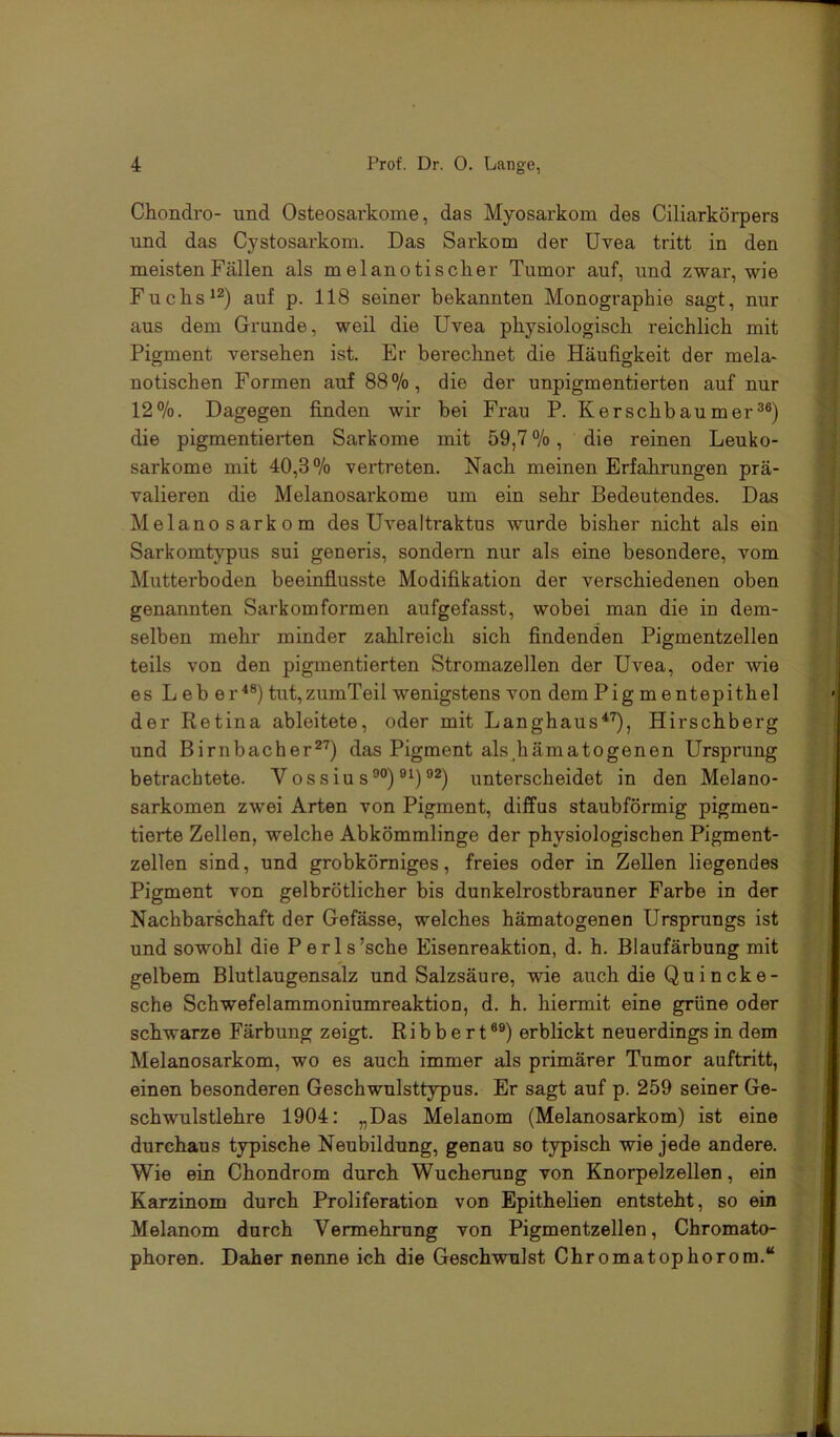 Chondro- und Osteosarkome, das Myosarkom des Ciliarkörpers und das Cystosarkom. Das Sarkom der Uvea tritt in den meisten Fällen als m elanotischer Tumor auf, und zwar, wie Fuchs^^) auf p. 118 seiner bekannten Monographie sagt, nur aus dem Grunde, weil die Uvea physiologisch reichlich mit Pigment versehen ist. Er berechnet die Häufigkeit der mela- notischen Formen auf 88%, die der unpigmentierten auf nur 12%. Dagegen finden wir bei Frau P. Kerschbaumer®®) die pigmentierten Sarkome mit 59,7%, die reinen Leuko- sarkome mit 40,3% vertreten. Nach meinen Erfahrungen prä- valieren die Melanosarkome um ein sehr Bedeutendes. Das Melano Sarkom des Uvealtraktus wurde bisher nicht als ein Sarkomtypus sui generis, sondern nur als eine besondere, vom Mutterboden beeinflusste Modifikation der verschiedenen oben genannten Sarkomfoi’men aufgefasst, wobei man die in dem- selben mehr minder zahlreich sich findenden Pigmentzellen teils von den pigmentierten Stromazellen der Uvea, oder wie es L eb er'*®) tut,zumTeil wenigstens von dem Pig m entepithel der Retina ableitete, oder mit Langhaus^'^, Hirschberg und Birnbacher^'^) das Pigment als_hämatogenen Ursprung betrachtete. Vossiu s®°) ®*)unterscheidet in den Melano- sarkomen zwei Arten von Pigment, diffus staubförmig pigmen- tierte Zellen, welche Abkömmlinge der physiologischen Pigment- zellen sind, und grobkörniges, freies oder in Zellen liegendes Pigment von gelbrötlicher bis dunkelrostbrauner Farbe in der Nachbarschaft der Gefässe, welches hämatogenen Ursprungs ist und sowohl die Perls’sche Eisenreaktion, d. h. Blaufärbung mit gelbem Blutlaugensalz und Salzsäure, wie auch die Quincke- sche Schwefelammoniumreaktion, d. h. hiennit eine grüne oder schwarze Färbung zeigt. Rib b e r t ®®) erblickt neuerdings in dem Melanosarkom, wo es auch immer als primärer Tumor auftritt, einen besonderen Geschwulsttypus. Er sagt auf p. 259 seiner Ge- schwulstlehre 1904: „Das Melanom (Melanosarkom) ist eine durchaus typische Neubildung, genau so typisch wie jede andere. Wie ein Chondrom durch Wucherung von Knorpelzellen, ein Karzinom durch Proliferation von Epithehen entsteht, so ein Melanom durch Vermehrung von Pigmentzellen, Chromato- phoren. Daher nenne ich die Geschwulst Chromatophorora.“