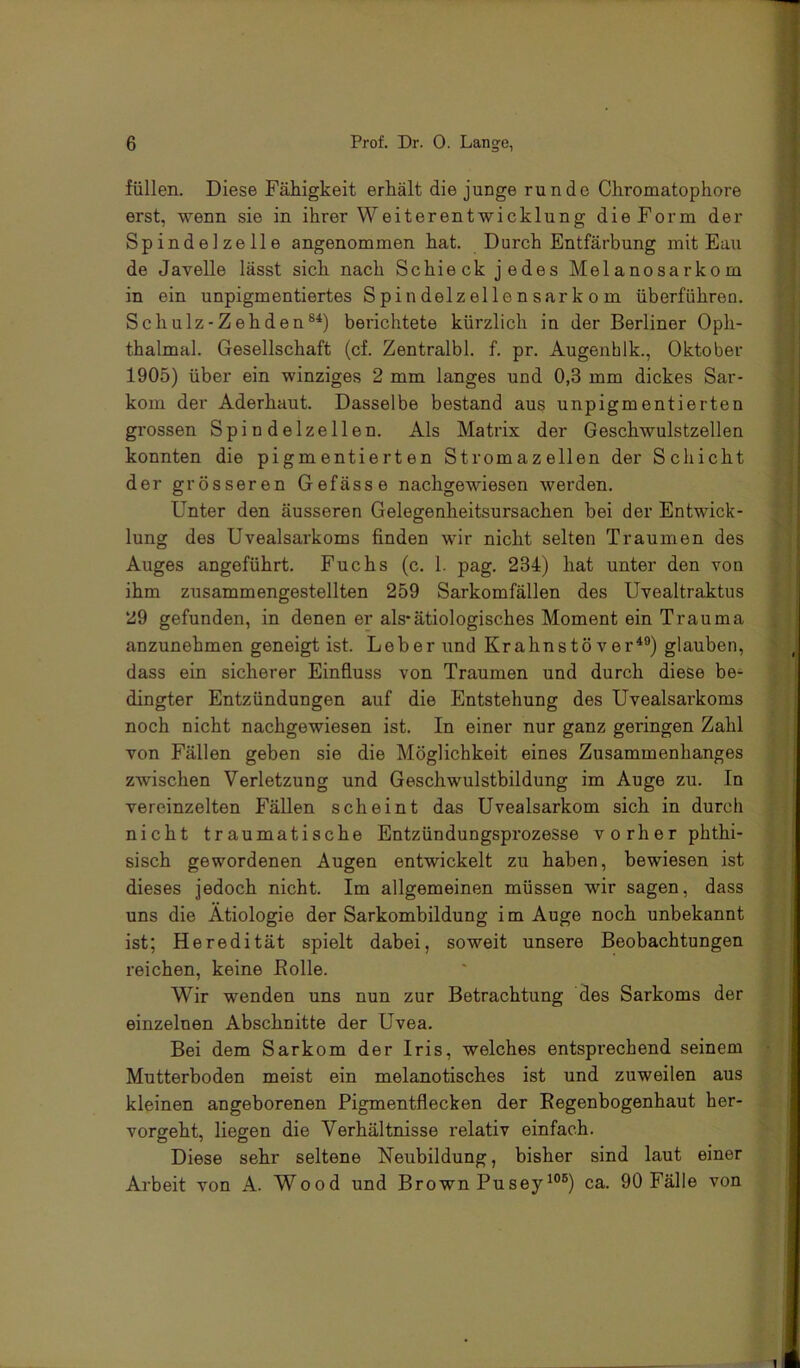 füllen. Diese Fähigkeit erhält die junge runde Chromatophore erst, wenn sie in ihrer Weiterentwicklung die Form der Spindelzelle angenommen hat. Durch Entfärbung mit Eau de Javelle lässt sich nach Schieck jedes Melanosarkom in ein unpigmentiertes Spindelzellensarkom überführen. Schulz-Zehden®^) berichtete kürzlich in der Berliner Oph- thalmal. Gesellschaft (cf. Zentralbl. f. pr. Augenhlk., Oktober 1905) über ein winziges 2 mm langes und 0,3 mm dickes Sar- kom der Aderhaut. Dasselbe bestand aus unpigmentierten grossen Spindelzellen. Als Matrix der Geschwulstzellen konnten die pigmentierten Stromazellen der Schicht der grösseren Gefässe nachgewiesen werden. Unter den äusseren Gelegenheitsursachen bei der Entwick- lung des Uvealsarkoms finden wir nicht selten Traumen des Auges angeführt. Fuchs (c. 1. pag. 234) hat unter den von ihm zusammengestellten 259 Sarkomfällen des Uvealtraktus 29 gefunden, in denen er als*ätiologisches Moment ein Trauma anzunehmen geneigt ist. Leber und Krahnstö ver^®) glauben, dass ein sicherer Einfluss von Traumen und durch diese be- dingter Entzündungen auf die Entstehung des Uvealsarkoms noch nicht nachgewiesen ist. In einer nur ganz geringen Zahl von Fällen geben sie die Möglichkeit eines Zusammenhanges zwischen Verletzung und Geschwulstbildung im Auge zu. In vereinzelten Fällen scheint das Uvealsarkom sich in durch nicht traumatische Entzündungsprozesse vorher phthi- sisch gewordenen Augen entwickelt zu haben, bewiesen ist dieses jedoch nicht. Im allgemeinen müssen wir sagen, dass uns die Ätiologie der Sarkombildung im Auge noch unbekannt ist; Heredität spielt dabei, soweit unsere Beobachtungen reichen, keine Bolle. Wir wenden uns nun zur Betrachtung des Sarkoms der einzelnen Abschnitte der Uvea. Bei dem Sarkom der Iris, welches entsprechend seinem Mutterboden meist ein melanotisches ist und zuweilen aus kleinen angeborenen Pigmentflecken der Eegenbogenhaut her- vorgeht, liegen die Verhältnisse relativ einfach. Diese sehr seltene Neubildung, bisher sind laut einer Arbeit von A. Wood und Brown Pusey^®®) ca. 90 Fälle von