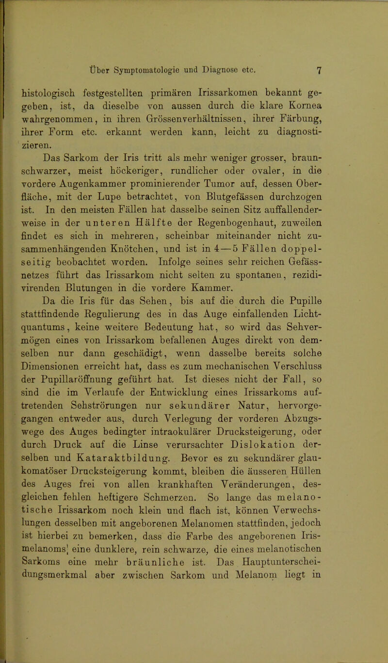 histologisch festgestellten primären Irissarkomen bekannt ge- geben, ist, da dieselbe von aussen durch die klare Kornea wahrgenommen, in ihren Grössenverhältnissen, ihrer Färbung, ihrer Form etc. erkannt werden kann, leicht zu diagnosti- zieren. Das Sarkom der Iris tritt als mehr weniger grosser, braun- schwarzer, meist höckeriger, rundlicher oder ovaler, in die vordere Augenkammer prominierender Tumor auf, dessen Ober- fläche, mit der Lupe betrachtet, von Blutgefässen durchzogen ist. In den meisten Fällen hat dasselbe seinen Sitz auffaUender- weise in der unteren Hälfte der Regenbogenhaut, zuweilen flndet es sich in mehreren, scheinbar miteinander nicht zu- sammenhängenden Knötchen, und ist in 4—5 Fällen doppel- seitig beobachtet worden. Infolge seines sehr reichen Gefäss- netzes führt das Irissarkom nicht selten zu spontanen, rezidi- virenden Blutungen in die vordere Kammer. Da die Iris für das Sehen, bis auf die durch die Pupille stattfindende Regulierung des in das Auge einfallenden Licht- quantums , keine weitere Bedeutung hat, so wird das Sehver- mögen eines von Irissarkom befallenen Auges direkt von dem- selben nur dann geschädigt, wenn dasselbe bereits solche Dimensionen erreicht hat, dass es zum mechanischen Verschluss der Pupillaröffnung geführt hat. Ist dieses nicht der Fall, so sind die im Verlaufe der Entwicklung eines Irissarkoms auf- tretenden Sehströrungen nur sekundärer Natur, hervorge- gangen entweder aus, durch Verlegung der vorderen Abzugs- wege des Auges bedingter intraokulärer Drucksteigerung, oder durch Druck auf die Linse verursachter Dislokation der- selben und Kataraktbildung. Bevor es zu sekundärer glau- komatöser Drucksteigerung kommt, bleiben die äusseren Hüllen des Auges frei von allen krankhaften Veränderungen, des- gleichen fehlen heftigere Schmerzen. So lange das melano- tische Irissarkom noch klein und flach ist, können Verwechs- lungen desselben mit angeborenen Melanomen stattfinden, jedoch ist hierbei zu bemerken, dass die Farbe des angeborenen Iris- melanoms] eine dunklere, rein schwarze, die eines melanotischen Sarkoms eine mehr bräunliche ist. Das Hauptunterschei- dungsmerkmal aber zwischen Sarkom und Melanom liegt in