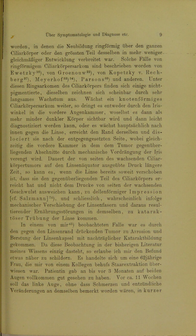 worden, in denen die Neubildung ringfönnig über den ganzen Ciliavkörper oder den grössten Teil desselben in mehr weniger- gleichmäßiger Entwicklung verbreitet war. Solche Fälle von ringförmigem Ciliarkörpersarkom sind beschrieben worden von Ewetzky^°), von Groenouw^^), von Kopetzky v. Recli- berg^'^), Meyerhof®®)Parsons®®) und anderen. Unter diesen Ringsarkomen des Ciliarkörpers finden sich einige nicht- pigmentierte, dieselben zeichnen sich scheinbar durch sehr langsames Wachstum aus. Wächst ein knotenförmiges Ciliarkörpersarkom weiter, so dringt es entweder durch den Iris- winkel in die vordere Augenkammer, woselbst es dann als mehr minder dunkler Körper sichtbar wird und dann leicht diagnostiziert werden kann, oder es wächst hauptsächlich nach innen gegen die Linse, erreicht den Rand derselben und dis- loeiert sie nach der entgegengesetzten Seite, wobei gleich- zeitig die vordere Kammer in dem dem Tumor gegenüber- liegenden Abschnitte durch mechanische Verdrängung der Iris verengt wird. Dauert der von seiten des wachsenden Ciliar- körpertumors auf den Linsenäquator ausgeübte Druck längere Zeit, so kann es, wenn die Linse bereits soweit verschoben ist, dass sie den gegenüberliegenden Teil des Ciliarkörpers er- reicht hat und nicht dem Drucke von seiten der wachsenden Geschwulst ausweichen kann, zu dellenförmiger Impression [cf. Salzmann], und schliesslich, wahrscheinlich infolge mechanischer Verschiebung der Linsenfasern und daraus resul- tierender Ernährungsstörungen in demselben, zu katarak- töser Trübung der Linse kommen. In einem von mir*®) beobachteten Falle war es durch den gegen den Linsenrand drückenden Tumor zu Airosion und Berstung der Linsenkapsel mit nachträglicher Kataraktbildung gekommen. Da diese Beobachtung in der bisherigen Literatur meines Wissens einzig dasteht, so erlaube ich mir den Befund etwas näher zu schildern. Es handelte sich um eine 62jährige Frau, die mir von einem Kollegen behufs Staarextraktion über- wiesen war. Patientin gab an bis vor 3 Monaten auf beiden Augen vollkommen gut gesehen zu haben. Vor ca. 11 Wochen soll das linke Auge, ohne dass Schmerzen und entzündliche Veränderungen an demselben bemerkt worden wären, in kurzer