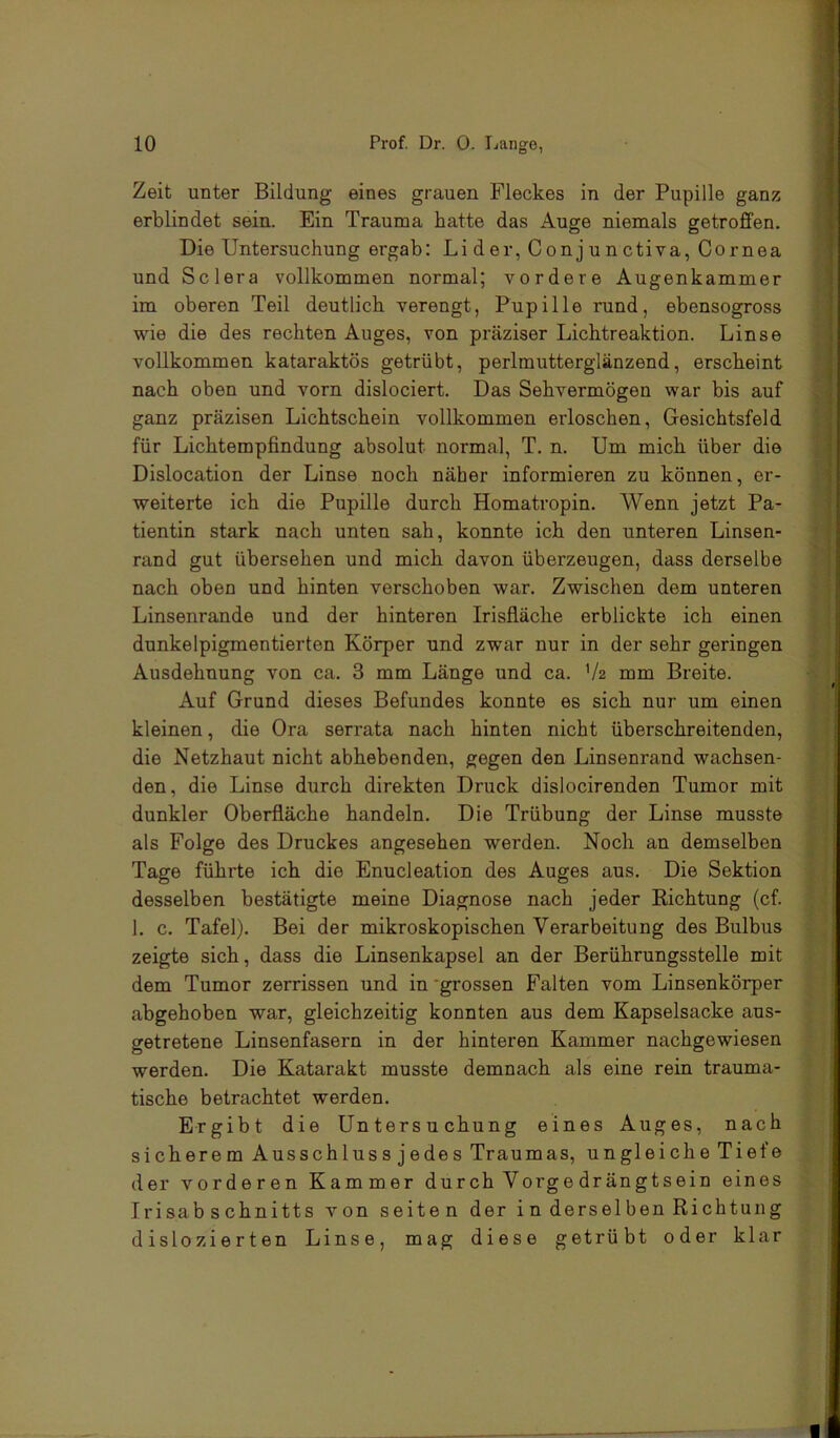 Zeit unter Bildung eines grauen Fleckes in der Pupille ganz erblindet sein. Ein Trauma hatte das Auge niemals getroffen. Die Untersuchung ergab: Lider, Conjunctiva, Cornea und Sclera vollkommen normal; vordere Augenkammer im oberen Teil deutlich verengt, Pupille rund, ebensogross wie die des rechten Auges, von präziser Lichtreaktion. Linse vollkommen kataraktös getrübt, perlmutterglänzend, erscheint nach oben und vorn dislociert. Das Sehvermögen war bis auf ganz präzisen Lichtschein vollkommen ei'loschen, Gesichtsfeld für Lichtempfindung absolut normal, T. n. Um mich über die Dislocation der Linse noch näher informieren zu können, er- weiterte ich die Pupille durch Homatropin. Wenn jetzt Pa- tientin stark nach unten sah, konnte ich den unteren Linsen- rand gut übersehen und mich davon überzeugen, dass derselbe nach oben und hinten verschoben war. Zwischen dem unteren Linsenrande und der hinteren Irisfläche erblickte ich einen dunkelpigmentierten Körper und zwar nur in der sehr geringen Ausdehnung von ca. 3 mm Länge und ca. Va mm Breite. Auf Grund dieses Befundes konnte es sich nur um einen kleinen, die Ora serrata nach hinten nicht überschreitenden, die Netzhaut nicht abhebenden, gegen den Linsenrand wachsen- den, die Linse durch direkten Druck dislocirenden Tumor mit dunkler Oberfläche handeln. Die Trübung der Linse musste als Folge des Druckes angesehen werden. Noch an demselben Tage führte ich die Enucleation des Auges aus. Die Sektion desselben bestätigte meine Diagnose nach jeder Eichtung (cf. 1. c. Tafel). Bei der mikroskopischen Verarbeitung des Bulbus zeigte sich, dass die Linsenkapsel an der Berührungsstelle mit dem Tumor zerrissen und in'grossen Falten vom Linsenkörper abgehoben war, gleichzeitig konnten aus dem Kapselsacke aus- getretene Linsenfasern in der hinteren Kammer nachgewiesen werden. Die Katarakt musste demnach als eine rein trauma- tische betrachtet werden. Ergibt die Untersu chung eines Auges, nach sicherem Ausschluss jedes Traumas, ungleiche Tiefe der vorderen Kammer durch Vorgedrängtsein eines Irisabschnitts von seiten der in derselben Richtung dislozierten Linse, mag diese getrübt oder klar