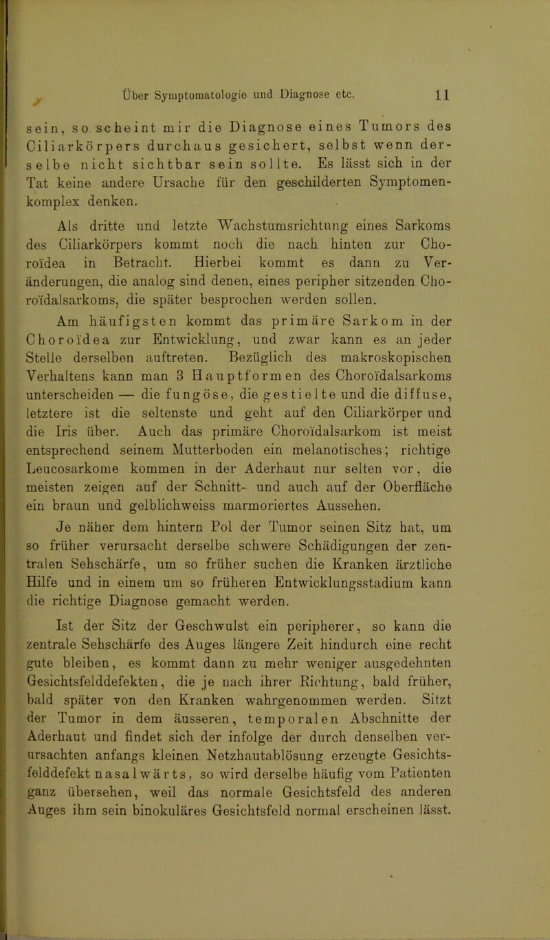 sein, so scheint mir die Diagnose eines Tumors des Ciliarkörpers durchaus gesichert, selbst wenn der- selbe nicht sichtbar sein sollte. Es lässt sich in der Tat keine andere Ursache für den geschilderten Symptomen- komplex denken. Als dritte und letzte Wachstumsrichtung eines Sarkoms des Ciliarkörpers kommt noch die nach hinten zur Cho- roi'dea in Betracht. Hierbei kommt es dann zu Ver- änderungen, die analog sind denen, eines peripher sitzenden Cho- roidalsarkoms, die später besprochen werden sollen. Am häufigsten kommt das primäre Sarkom in der Choroidea zur Entwicklung, und zwar kann es an jeder Stelle derselben auftreten. Bezüglich des makroskopischen Verhaltens kann man 3 Hauptformen des Choroidalsarkoms unterscheiden — die fungöse, die gestielte und die diffuse, letztere ist die seltenste und geht auf den Ciliarkörper und die Iris über. Auch das primäre Choroidalsarkom ist meist entsprechend seinem Mutterboden ein melanotisches; richtige Leucosarkome kommen in der Aderhaut nur selten vor, die meisten zeigen auf der Schnitt- und auch auf der Oberfläche ein braun und gelblichweiss marmoriertes Aussehen. Je näher dem hintern Pol der Tumor seinen Sitz hat, um so früher verursacht derselbe schwere Schädigungen der zen- tralen Sehschärfe, um so früher suchen die Kranken ärztliche Hilfe und in einem um so früheren Entwicklungsstadium kann die richtige Diagnose gemacht werden. Ist der Sitz der Geschwulst ein peripherer, so kann die zentrale Sehschärfe des Auges längere Zeit hindurch eine recht gute bleiben, es kommt dann zu mehr weniger ausgedehnten Gesichtsfelddefekten, die je nach ihrer Richtung, bald früher, bald später von den Kranken wahrgenommen werden. Sitzt der Tumor in dem äusseren, temporalen Abschnitte der Aderhaut und findet sich der infolge der durch denselben ver- ursachten anfangs kleinen Netzhautablösung erzeugte Gesichts- felddefekt nasalwärts, so wird derselbe häufig vom Patienten ganz übersehen, weil das normale Gesichtsfeld des anderen Auges ihm sein binokulares Gesichtsfeld normal erscheinen lässt.