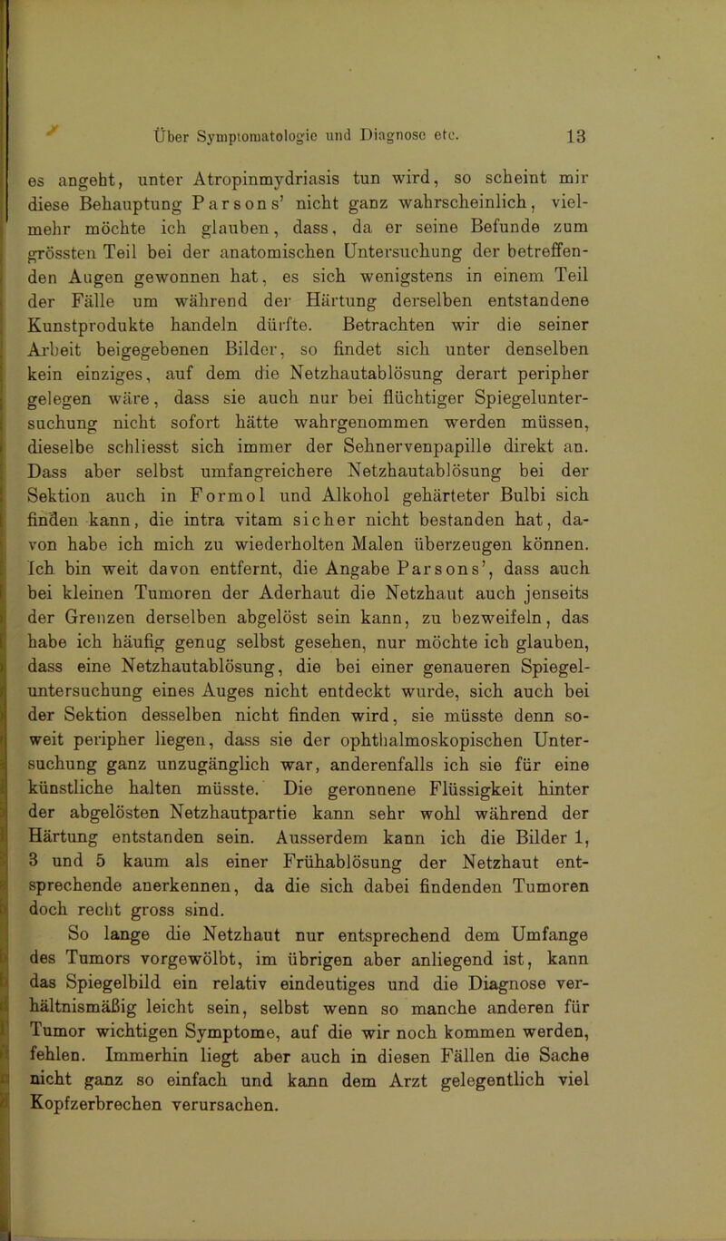 es angeht, unter Atropinmydriasis tun wird, so scheint mir diese Behauptung Parsons’ nicht ganz wahrscheinlich, viel- mehr möchte ich glauben, dass, da er seine Befunde zum grössten Teil bei der anatomischen Untersuchung der betreffen- den Augen gewonnen hat, es sich wenigstens in einem Teil der Fälle um während der Härtung derselben entstandene Kunstprodukte handeln dürfte. Betrachten wir die seiner Ai'beit beigegebenen Bilder, so findet sich unter denselben kein einziges, auf dem die Netzhautablösung derart peripher gelegen wäre, dass sie auch nur bei flüchtiger Spiegelunter- suchung nicht sofort hätte wahrgenommen werden müssen, dieselbe schliesst sich immer der Sehnervenpapille direkt an. Dass aber selbst umfangreichere Netzhautablösung bei der Sektion auch in Formol und Alkohol gehärteter Bulbi sich finden kann, die intra vitam sicher nicht bestanden hat, da- von habe ich mich zu wiederholten Malen überzeugen können. Ich bin weit davon entfernt, die Angabe Parsons’, dass auch bei kleinen Tumoren der Aderhaut die Netzhaut auch jenseits der Grenzen derselben abgelöst sein kann, zu bezweifeln, das habe ich häufig genug selbst gesehen, nur möchte ich glauben, dass eine Netzhautablösung, die bei einer genaueren Spiegel- untersuchung eines Auges nicht entdeckt wurde, sich auch bei der Sektion desselben nicht finden wird, sie müsste denn so- weit peripher liegen, dass sie der ophthalmoskopischen Unter- suchung ganz unzugänglich war, anderenfalls ich sie für eine künstliche halten müsste. Die geronnene Flüssigkeit hinter der abgelösten Netzhautpartie kann sehr wohl während der Härtung entstanden sein. Ausserdem kann ich die Bilder 1, 3 und 5 kaum als einer Frühablösung der Netzhaut ent- sprechende anerkennen, da die sich dabei findenden Tumoren doch recht gross sind. So lange die Netzhaut nur entsprechend dem Umfange des Tumors vorgewölbt, im übrigen aber anliegend ist, kann das Spiegelbild ein relativ eindeutiges und die Diagnose ver- hältnismäßig leicht sein, selbst wenn so manche anderen für Tumor wichtigen Symptome, auf die wir noch kommen werden, fehlen. Immerhin liegt aber auch in diesen Fällen die Sache nicht ganz so einfach und kann dem Arzt gelegentlich viel Kopfzerbrechen verursachen.