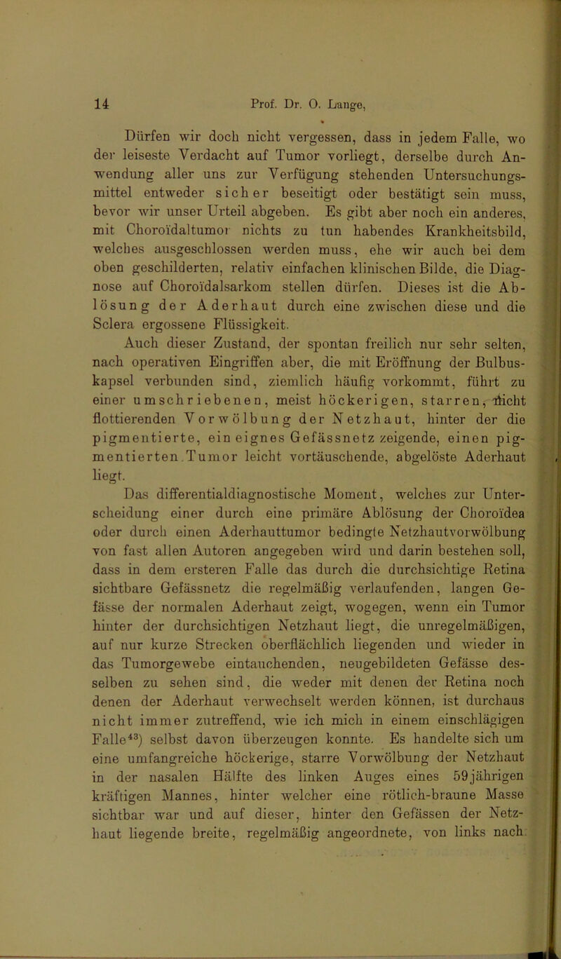 Dürfen wir doch nicht vergessen, dass in jedem Falle, wo der leiseste Verdacht auf Tumor vorliegt, derselbe durch An- wendung aller uns zur Verfügung stehenden Untersuchungs- mittel entweder sicher beseitigt oder bestätigt sein muss, bevor wir unser Urteil abgeben. Es gibt aber noch ein anderes, mit Choroidaltumoi nichts zu tun habendes Krankheitsbild, welches ausgeschlossen werden muss, ehe wir auch bei dem oben geschilderten, relativ einfachen klinischen Bilde, die Diag- nose auf Choroidalsarkom stellen dürfen. Dieses ist die Ab- lösung der Aderhaut durch eine zwischen diese und die Sclera ergossene Flüssigkeit. Auch dieser Zustand, der spontan freilich nur sehr selten, nach operativen Eingriffen aber, die mit Eröffnung der Bulbus- kapsel vei’bunden sind, ziemlich häufig vorkommt, führt zu einer umschriebenen, meist höckerigen, starren, fficht flottierenden Vorwölbung der Netzhaut, hinter der die pigmentierte, ein eignes Gefässnetz zeigende, einen pig- mentierten Tumor leicht vortäuschende, abgelöste Aderhaut liegt. Das differentialdiagnostische Moment, welches zur Unter- scheidung einer durch eine primäre Ablösung der Choroi'dea oder durch einen Aderhauttumor bedingte Netzhautvorwölbung von fast allen Autoren angegeben wird und darin bestehen soll, dass in dem ersteren Falle das durch die durchsichtige Retina sichtbare Gefässnetz die regelmäßig verlaufenden, langen Ge- fässe der normalen Aderhaut zeigt, wogegen, wenn ein Tumor hinter der durchsichtigen Netzhaut liegt, die unregelmäßigen, auf nur kurze Strecken oberflächlich liegenden und wieder in das Tumorgewebe eintauchenden, neugebildeten Gefässe des- selben zu sehen sind, die weder mit denen der Retina noch denen der Aderhaut verwechselt werden können, ist durchaus nicht immer zutreffend, wie ich mich in einem einschlägigen Falle^^) selbst davon überzeugen konnte. Es handelte sich um eine umfangreiche höckerige, starre Vorwölbung der Netzhaut in der nasalen Hälfte des linken Auges eines 59jährigen kräftigen Mannes, hinter welcher eine rötlich-braune Masse sichtbar war und auf dieser, hinter den Gefässen der Netz- haut liegende breite, regelmäßig angeordnete, von links nach