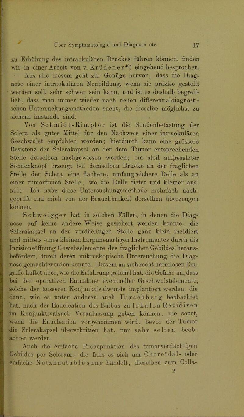 zu Erhöhung des intraokularen Druckes führen können, finden wir in einer Arbeit von v. Krüdener^®) eingehend besprochen. Aus alle diesem geht zur Genüge hervor, dass die Diag- nose einer intraokularen Neubildung, wenn sie präzise gestellt • werden soll, sehr schwer sein kann, und ist es deshalb begreif- lich, dass man immer wieder nach neuen difi'erentialdiagnosti- schen Untersuchungsmethoden sucht, die dieselbe möglichst zu sichern imstande sind. Von Schmidt-Rimpler ist die Sondenbetastung der Sclera als gutes Mittel für den Nachweis einer intraokularen Geschwulst empfohlen worden; hierdurch kann eine grössere Resistenz der Sclerakapsel an der dem Tumor entsprechenden Stelle derselben nachgewiesen werden; ein steil aufgesetzter Sondenknopf erzeugt bei demselben Drucke an der fraglichen Stelle der Sclera eine flachere, umfangreichere Delle als an einer tumorfreien Stelle, wo die Delle tiefer und kleiner aus- fällt. Ich habe diese Untersuchungsmethode mehrfach nach- , geprüft und mich von der Brauchbarkeit derselben überzeugen können. Schweigger hat in solchen Fällen, in denen die Diag- I nose auf keine andere Weise gesichert werden konnte, die ; Sclerakapsel an der verdächtigen Stelle ganz klein inzidiert j und mittels eines kleinen harpunenartigen Instrumentes durch die l Inzisionsöfi’nung Gewebselemente des fraglichen Gebildes heraus- i befördei’t, durcli deren mikroskopische Untersuchung die Diag- X nose gemacht werden konnte. Diesem an sich recht harmlosen Ein- § griffe haftet aber, wie die Erfahrung gelehrt hat, die Gefahr an, dass J bei der operativen Entnahme eventueller Geschwulstelemente, a solche der äusseren Konjunkti valwunde implantiert werden, die li dann, wie es unter anderen auch Hirschberg beobachtet hat, nach der Enucleation des Bulbus zu lokalen Rezidiven il im Konjunktivalsack Veranlassung geben können, die sonst, V wenn die Enucleation vorgenommen wird, bevor der Tumor Ij die Sclerakapsel überschritten hat, nur sehr selten beob- •t| achtet werden. Auch die einfache Probepunktion des tumorverdäclitigen B Gebildes per Scleram, die falls es sich um Choroidal- oder ii einfache Netzhautablösung handelt, dieselben zum Colla- 2