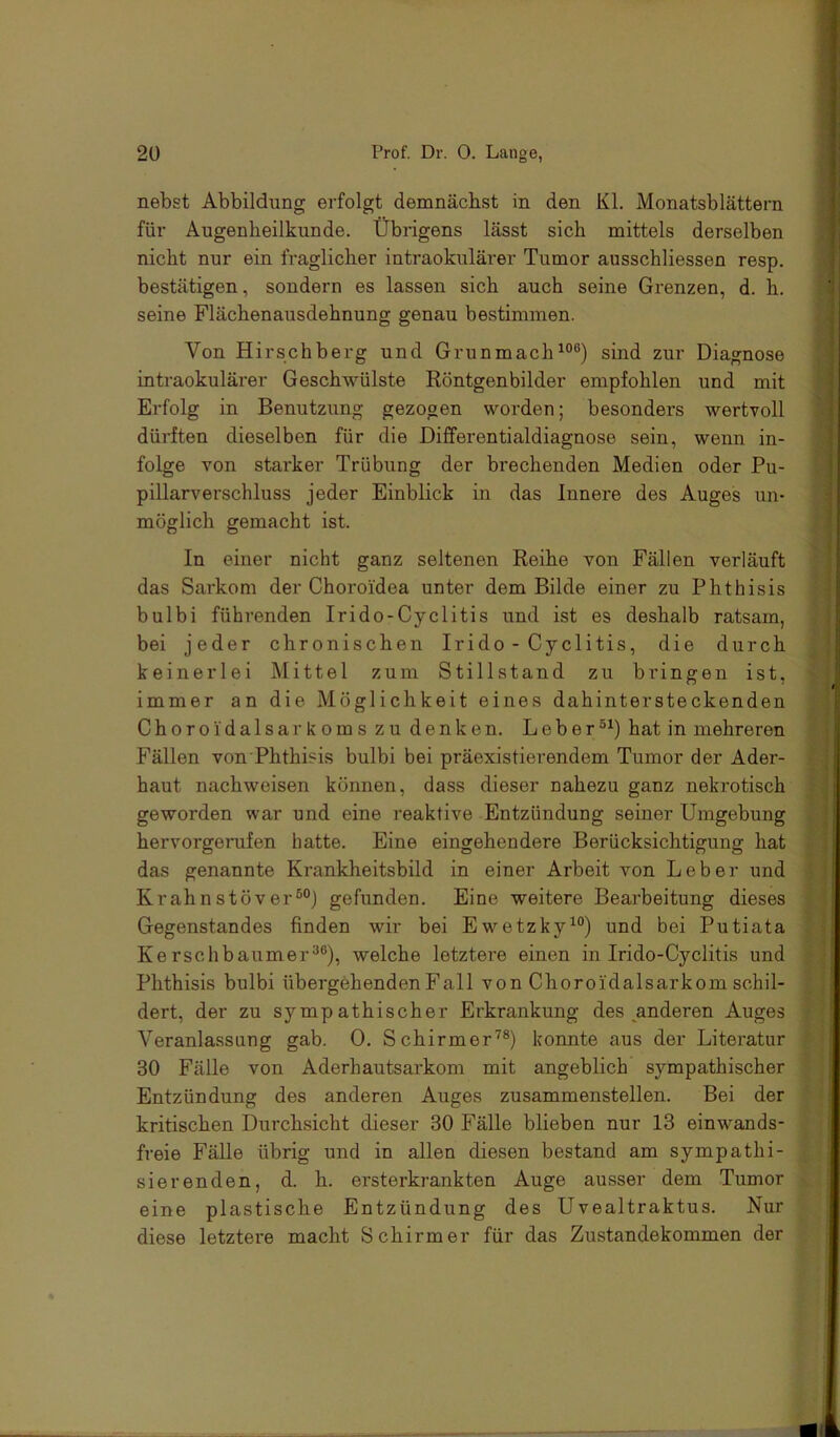 nebst Abbildung erfolgt demnächst in den Kl. Monatsblättern für Augenheilkunde. Übrigens lässt sich mittels derselben nicht nur ein fraglicher intraokulärer Tumor ausschliessen resp. bestätigen, sondern es lassen sich auch seine Grenzen, d. h. seine Flächenausdehnung genau bestimmen. Von Hirschberg und Grunmach^“®) sind zur Diagnose intraokulärer Geschwülste Röntgenbilder empfohlen und mit Erfolg in Benutzung gezogen worden; besonders wertvoll dürften dieselben für die Differentialdiagnose sein, wenn in- folge von starker Trübung der brechenden Medien oder Pu- pillarverschluss jeder Einblick in das Innere des Auges un- möglich gemacht ist. In einer nicht ganz seltenen Reihe von Fällen verläuft das Sarkom der Choroidea unter dem Bilde einer zu Phthisis bulbi führenden Irido-Cyclitis und ist es deshalb ratsam, bei jeder chronischen Irido-Cyclitis, die durch keinerlei Mittel zum Stillstand zu bringen ist, immer an die Möglichkeit eines dahintersteckenden Choroidalsarkoms zu denken. Leberhat in mehreren Fällen von Phthisis bulbi bei präexistierendem Tumor der Ader- haut nachweisen können, dass dieser nahezu ganz nekrotisch geworden war und eine reaktive Entzündung seiner Umgebung hervorgerufen hatte. Eine eingehendere Berücksichtigung hat das genannte Krankheitsbild in einer Arbeit von Leber und Krahnstöver®®) gefunden. Eine weitere Bearbeitung dieses Gegenstandes finden wir bei Ewetzky^®) und bei Putiata Kerschbaumer®®), welche letztere einen in Irido-Cyclitis und Phthisis bulbi übergehenden Fall von Choroidalsarkom schil- dert, der zu sympathischer Erkrankung des anderen Auges Veranlassung gab. 0. Schirmer’^®) konnte aus der Literatur 30 Fälle von Aderhautsarkom mit angeblich sympathischer Entzündung des anderen Auges zusammenstellen. Bei der kritischen Durchsicht dieser 30 Fälle blieben nur 13 einwands- freie Fälle übrig und in allen diesen bestand am sympathi- sierenden, d. h. ersterkrankten Auge ausser dem Tumor eine plastische Entzündung des Uvealtraktus. Nur diese letztere macht Schirmer für das Zustandekommen der