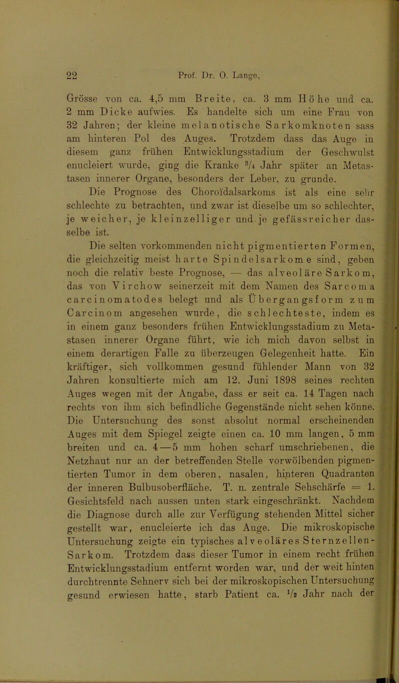 Grösse von ca. 4,5 mm Breite, ca. 3 mm Höhe und ca. 2 mm Dicke aufwies. Es handelte sich um eine Frau von 32 Jahren; der kleine melanotische Sarkomknoten sass am hinteren Pol des Auges. Trotzdem dass das Auge in diesem ganz frühen Entwicklungsstadium der Geschwulst enucleiert wurde, ging die Kranke Jahr später an Metas- tasen innerer Organe, besonders der Leber, zu gründe. Die Prognose des Choroidalsarkoms ist als eine sehr schlechte zu betrachten, und zwar ist dieselbe um so schlechter, je weicher, je kleinzelliger und je gefäss reich er das- selbe ist. Die selten vorkommenden nicht pigmentierten Formen, die gleichzeitig meist harte Spindelsarkome sind, geben noch die relativ beste Prognose, — das alveol äre Sarko m, das von Virchow seinerzeit mit dem Namen des Sarcoma carcinomatodes belegt und als Ü b er gan gs f or m zum Carcinom angesehen wurde, die schlechteste, indem es in einem ganz besonders frühen Entwicklungsstadium zu Meta- stasen innerer Organe führt, wie ich mich davon selbst in einem derartigen Falle zu überzeugen Gelegenheit hatte. Ein kräftiger, sich vollkommen gesund fühlender Mann von 32 Jahren konsultierte mich am 12. Juni 1898 seines rechten Auges wegen mit der Angabe, dass er seit ca. 14 Tagen nach rechts von ihm sich befindliche Gegenstände nicht sehen könne. Die Untersuchung des sonst absolut normal erscheinenden Auges mit dem Spiegel zeigte einen ca. 10 mm langen, 5 mm breiten und ca. 4—5 mm hohen scharf umschriebenen, die Netzhaut nur an der betreffenden Stelle vorwölbenden pigmen- tierten Tumor in dem oberen, nasalen, hinteren Quadranten der inneren Bulbusoberfläche. T. n. zentrale Sehschärfe = 1. Gesichtsfeld nach aussen unten stark eingeschränkt. Nachdem die Diagnose durch alle zur Verfügung stehenden Mittel sicher gestellt war, enucleierte ich das Auge. Die mikroskopische Untersuchung zeigte ein typisches alveoläres Sternzellen- Sarkom. Trotzdem dass dieser Tumor in einem recht frühen Entwicklungsstadium entfernt worden war, und der weit hinten durchtrennte Sehnerv sich bei der mikroskopischen Untersuchung gesund erwiesen hatte, starb Patient ca. Jahr nach der