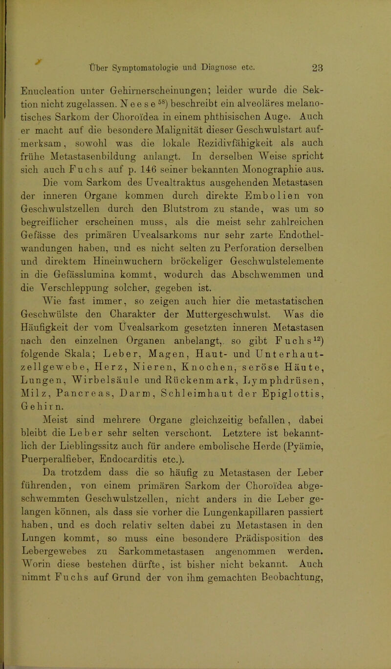 Enncleation unter Gehirnerscheinungen; leider wurde die Sek- tion nicht zugelassen. N e e s e beschreibt ein alveoläres melano- tisches Sarkom der Choroi'dea in einem phthisischen Auge. Auch er macht auf die besondere Malignität dieser Geschwulstart auf- merksam , sowohl was die lokale Rezidivfähigkeit als auch frühe Metastasenbildung anlangt. In derselben Weise spricht sich auch Fuchs auf p. 146 seiner bekannten Monographie aus. Die vom Sarkom des üvealtraktus ausgehenden Metastasen der inneren Organe kommen durch direkte Embolien von Geschwulstzellen durch den Blutstrom zu stände, was um so begreiflicher erscheinen muss, als die meist sehr zahlreichen Gefässe des primären Uvealsarkoms nur sehr zarte Endothel- wandungen haben, und es nicht selten zu Perforation derselben und direktem Hineinwuchern bröckeliger Geschwulstelemente in die Gefässlumina kommt, wodurch das Abschwemmen und die Verschleppung solcher, gegeben ist. Wie fast immer, so zeigen auch hier die metastatischen Geschwülste den Charakter der Muttergeschwulst. Was die Häufigkeit der vom Uvealsarkom gesetzten inneren Metastasen nach den einzelnen Organen anbelangt, so gibt Fuchs^^) folgende Skala; Leber, Magen, Haut- und Unt erhaut- zellgewebe, Herz, Nieren, Knochen, seröse Häute, Lungen, Wirbelsäule und Rückenmark, Lymphdrüsen, Milz, Pancreas, Darm, Schleimhaut der Epiglottis, Gehirn. Meist sind mehrere Organe gleichzeitig befallen, dabei bleibt die Leber sehr selten verschont. Letztere ist bekannt- lich der Lieblingssitz auch für andere embolische Herde (Pyäroie, Puerperalfieber, Endocarditis etc.). Da trotzdem dass die so häufig zu Metastasen der Leber führenden, von einem primären Sarkom der Choroi'dea abge- schwemmten Geschwulstzellen, nicht anders in die Leber ge- langen können, als dass sie vorher die Lungenkapillaren passiert haben, und es doch relativ selten dabei zu Metastasen in den Lungen kommt, so muss eine besondere Prädisposition des Lebergewebes zu Sarkommetastasen angenommen werden. Worin diese bestehen dürfte, ist bisher nicht bekannt. Auch nimmt Fuchs auf Grund der von ihm gemachten Beobachtung,