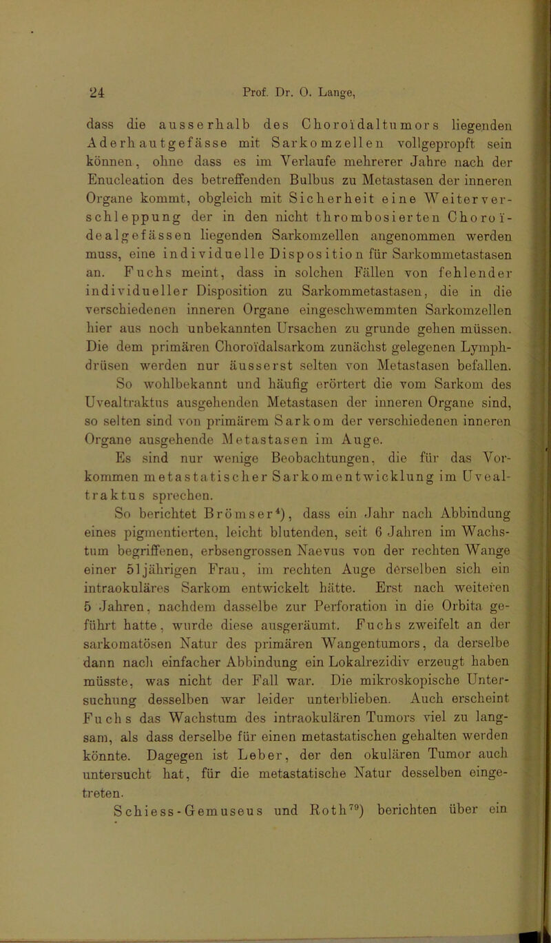 dass die ausserhalb des Choroidaltu mor s liegenden Aderh autgefässe mit Sarkomzellen vollgepropft sein können, ohne dass es im Verlaufe mehrerer Jahre nach der Enucleation des betreffenden Bulbus zu Metastasen der inneren Organe kommt, obgleich mit Sicherheit eine Weiterver- schleppung der in den nicht thrombosierten Choroi- dealgefässen liegenden Sarkomzellen angenommen werden muss, eine individuelle Disposition für Sarkommetastasen an. Fuchs meint, dass in solchen Fällen von fehlender individueller Disposition zu Sarkommetastasen, die in die verschiedenen inneren Organe eingeschwemmten Sarkomzellen hier aus noch unbekannten Ursachen zu gründe gehen müssen. Die dem primären Choroidalsarkom zunächst gelegenen Lymph- drüsen werden nur äusserst selten von Metastasen befallen. So wohlbekannt und häufig erörtert die vom Sarkom des Uvealtraktus ausgehenden Metastasen der inneren Organe sind, so selten sind von primärem Sarkom der verschiedenen inneren Organe ausgehende Metastasen im Auge. Es sind nur wenige Beobachtungen, die für das Vor- kommen metastatischer Sarkomentwicklung im üveal- traktus sprechen. So berichtet Brömser^), dass ein dahr nach Abbindung eines pigmentierten, leicht blutenden, seit 6 Jahren im Wachs- tum begriffenen, erbsengrossen Naevus von der rechten Wange einer 51jährigen Frau, im rechten Auge derselben sich ein intraokuläres Sarkom entwickelt hätte. Erst nach weiteren 5 Jahren, nachdem dasselbe zur Perforation in die Orbita ge- führt hatte, wurde diese ausgeräumt. Fuchs zweifelt an der sarkomatösen Natur des primären Wangentumors, da derselbe dann nach einfacher Abbindung ein Lokalrezidiv erzeugt haben müsste, was nicht der Fall war. Die mikroskopische Unter- suchung desselben war leider unterblieben. Auch erscheint Fuchs das Wachstum des intraokulären Tumors viel zu lang- sam, als dass derselbe für einen metastatischen gehalten werden könnte. Dagegen ist Leber, der den okulären Tumor auch untersucht hat, für die metastatische Natur desselben einge- treten. S chiess - Gemuseus und Roth'^®) berichten über ein