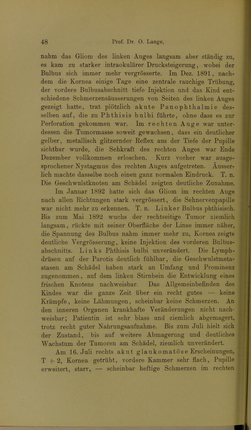 nahm das Gliom des linken Auges langsam aber ständig ?a\, es kam zu starker intraokularer Drucksteigerung, wobei der Bulbus sich immer mehr vergrösserte. Im Dez. 1891, nach- dem die Kornea einige Tage eine zentrale rauchige Trübung, der vordere Bulbusabschnitt tiefe Injektion und das Kind ent- schiedene Schmerzensäusserungen von Seiten des linken Auges gezeigt hatte, trat plötzlich akute Panophthalmie des- selben auf, die zu Phthisis bulbi führte, ohne dass es zur Perforation gekommen war. Im rechten Auge war unter- dessen die Tumormasse soweit gewachsen, dass ein deutlicher gelber, metallisch glitzernder Reflex aus der Tiefe der Pupille sichtbar wurde, die Sehkraft des rechten Auges war Ende Dezember vollkommen erloschen. Kurz vorher war ausge- sprochener Nystagmus des rechten Auges aufgetreten. Äusser- lich machte dasselbe noch einen ganz normalen Eindruck. T. n. Die Geschwulstknoten am Schädel zeigten deutliche Zunahme. Im Januar 1892 hatte sich das Gliom im rechten Auge nach allen Richtungen stark vergrössert, die Sehnervenpapille war nicht mehr zu erkennen. T. n. Linker Bulbus phthisisch. Bis zum Mai 1892 wuchs der rechtseitige Tumor ziemlich langsam, rückte mit seiner Oberfläche der Linse immer näher, die Spannung des Bulbus nahm immer mehr zu, Kornea zeigte deutliche Vergrösserung, keine Injektion des vorderen Bulbus- abscbnitts. Links Phthisis bulbi unverändert. Die Lymph- drüsen auf der Parotis deutlich fühlbar, die Geschwulstmeta- stasen am Schädel haben stark an Umfang und Prominenz zugenommen, auf dem linken Stirnbein die Entwicklung eines frischen Knotens nachweisbar. Das Allgemeinbefinden des Kindes war die ganze Zeit über ein recht gutes — keine Krämpfe, keine Lähmungen, scheinbar keine Schmerzen. An den inneren Oi’ganen krankhafte Veränderungen nicht nach- weisbar; Patientin ist sehr blass und ziemlich abgemagert, trotz recht guter Nahrungsaufnahme. Bis zum Juli hielt sich der Zustand, bis auf weitere Abmagerung und deutliches Wachstum der Tumoren am Schädel, ziemlich unverändert. I Am 16. Juli rechts akut glaukomatöse Erscheinungen, ® T P 2, Kornea getrübt, vordere Kammer sehr flach, Pupille ^ erweitert, starr, — scheinbar heftige Schmerzen im rechten ? I