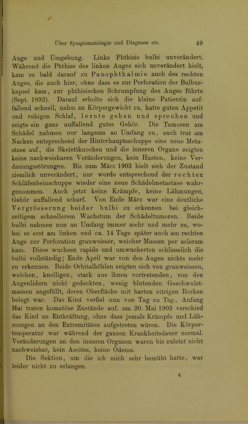 über Symptomatologie und Diagnose etc. 49 Auge und Umgebung. Links Phthisis bulbi unverändert. Während die Phthise des linken Auges sieb unverändert hielt, kam es bald darauf zu Panophtb almi e auch des rechten Auges, die auch hier, ohne dass es zur Perforation der Bulbus- kapsel kam, zur pbtbisischen Schrumpfung des Auges führte (Sept. 1892). Darauf erholte sich die kleine Patientin auf- fallend schnell, nahm an Körpergewicht zu, hatte guten Appetit und ruhigen Schlaf, lernte gehen und sprechen und zeigte ein ganz auffallend gutes Gehör. Die Tumoren am Schädel nahmen nur langsam an Umfang zu, auch trat am Nacken entsprechend der Hinterhauptsschuppe eine neue Meta- stase auf, die Skelettknochen und die inneren Organe zeigten keine nachweisbaren Veränderungen, kein Husten, keine Ver- dauungsstörungen. Bis zum März 1903 hielt sich der Zustand ziemlich unverändert, nur wurde entsprechend der rechten Schläfenbeinschuppe wieder eine neue Schädelmetastase wahr- genommen. Auch jetzt keine Krämpfe, keine Lähmungen, Gehör auffallend scharf. Von Ende März war eine deutliche Vergrösserung beider bulbi zu erkennen bei gleich- zeitigem schnellerem Wachstum der Schädeltumoren. Beide bulbi nahmen nun an Umfang immer mehr und mehr zu, wo- bei es erst am linken und ca. 14 Tage später auch am rechten Auge zur Perforation grauweisser, weicher Massen per scleram kam. Diese wuchsen rapide und umwucherten schliesslich die bulbi vollständig; Ende April war von den Augen nichts mehr zu erkennen. Beide Orbitalhöhlen zeigten sich von grauweissen, weichen, knolligen, stark aus ihnen vortretenden, von den Augenlidern nicht gedeckten, wenig blutenden Geschwulst- massen angefüllt, deren Oberfläche mit harten eitrigen Borken belegt war. Das Kind verfiel nun von Tag zu Tag, Anfang Mai traten komatöse Zustände auf, am 20. Mai 1903 verschied das Kind an Entkräftung, ohne dass jemals Krämpfe und Läh- mungen an den Extremitäten aufgetreten wären. Die Körper- temperatur war während der ganzen Krankheitsdauer normal. Veränderungen an den inneren Organen waren bis zuletzt nicht nachweisbar, kein Ascites, keine Ödeme. Die Sektion, um die ich mich sehr bemüht hatte, war leider nicht zu erlangen.