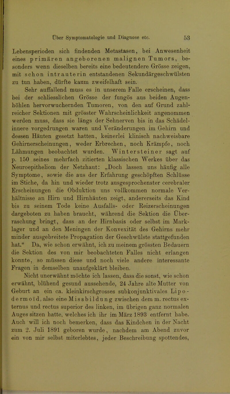 Lebensperioden sich findenden Metastasen, bei Anwesenheit eines primären angeborenen malignen Tumors, be- sonders wenn dieselben bereits eine bedeutendere Grösse zeigen, mit schon intrauterin entstandenen Sekundärgeschwülsten zu tun haben, dürfte kaum zweifelhaft sein. Sehr auffallend muss es in unserem Falle erscheinen, dass bei der schliesslichen Grösse der fungös aus beiden Augen- höhlen hervorwuchernden Tumoren, von den auf Grund zahl- reicher Sektionen mit grösster Wahrscheinlichkeit angenommen werden muss, dass sie längs der Sehnerven bis in das Schädel- innere vorgedrungen waren und Veränderungen im Gehirn und dessen Häuten gesetzt hatten, keinerlei klinisch nachweisbare Gehirnerscheinungen, weder Erbrechen, noch Krämpfe, noch Lähmungen beobachtet wurden. Wintersteiner sagt auf p. 150 seines mehrfach zitierten klassischen Werkes über das Neuroepitheliom der Netzhaut: „Doch lassen uns häufig alle Symptome, sowie die aus der Erfahrung geschöpften Schlüsse im Stiche, da hin und wieder trotz ausgesprochenster cerebraler Erscheinungen die Obduktion uns vollkommen normale Ver- hältnisse an Hirn und Hirnhäuten zeigt, andererseits das Kind bis zu seinem Tode keine Ausfalls- oder Reizerscheinungen dargeboten zu haben braucht, während die Sektion die Über- raschung bringt, dass an der Hirnbasis oder selbst im Mark- lager und an den Meningen der Konvexität des Gehirns mehr minder ausgebreitete Propagation der Geschwülste stattgefunden hat.“ Da, wie schon erwähnt, ich zu meinem grössten Bedauern die Sektion des von mir beobachteten Falles nicht erlangen konnte, so müssen diese und noch viele andere interessante Fragen in demselben unaufgeklärt bleiben. Nicht unerwähnt möchte ich lassen, dass die sonst, wie schon erwähnt, blühend gesund aussehende, 24 Jahre alte Mutter von Geburt an ein ca. kleinkirschgrosses subkonjunktivales Lipo- de rmoid, also eine Missbildung zwischen demm. rectus ex- ternus und rectus superior des linken, im übrigen ganz normalen Auges sitzen hatte, welches ich ihr im März 1893 entfernt habe. Auch will ich noch bemerken, dass das Kindchen in der Nacht zum 2. Juli 1891 geboren wurde, nachdem am Abend zuvor ein von mir selbst miterlebtes, jeder Beschreibung spottendes.