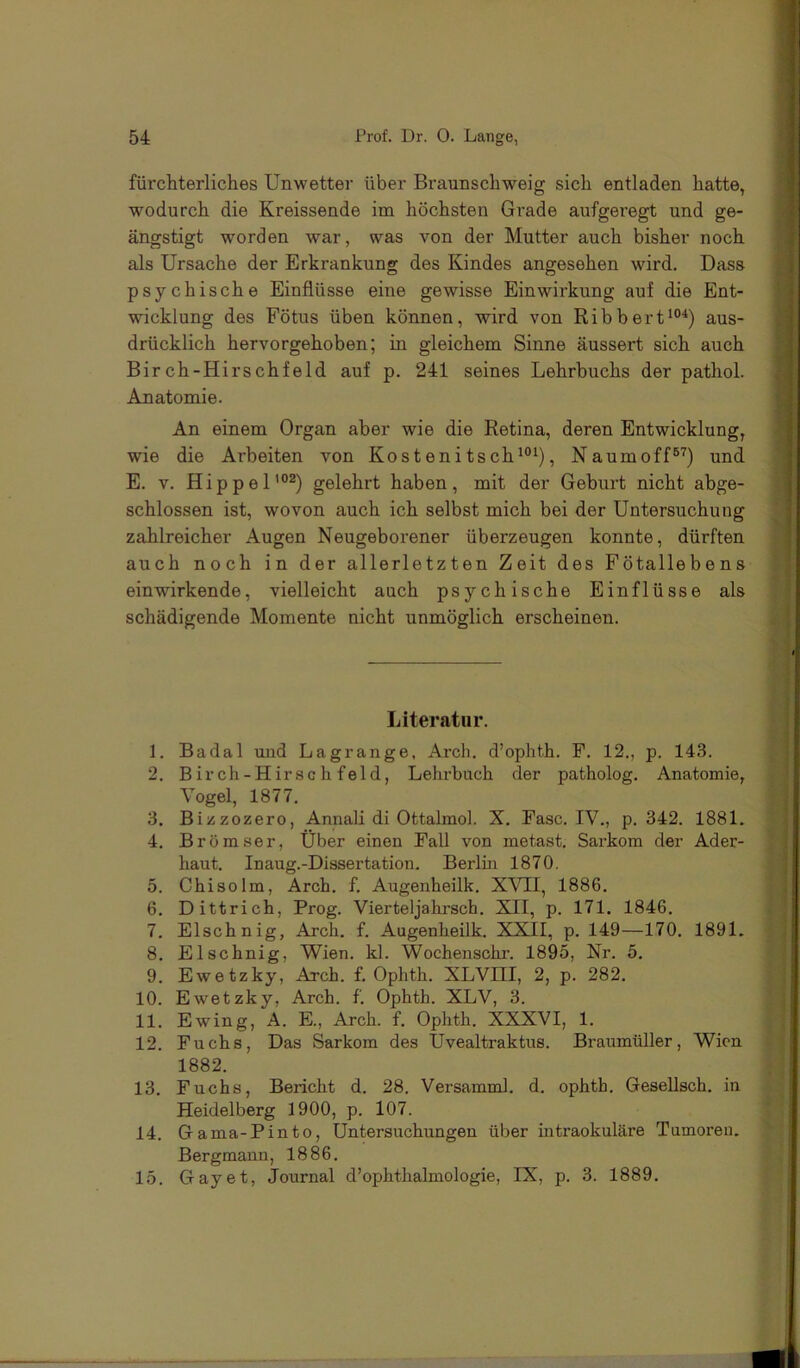 fürchterliches Unwetter über Braunschweig sich entladen hatte, wodurch die Kreissende im höchsten Grade aufgeregt und ge- ängstigt worden war, was von der Mutter auch bisher noch als Ursache der Erkrankung des Kindes angesehen wird. Dass psychische Einflüsse eine gewisse Einwirkung auf die Ent- wicklung des Fötus üben können, wird von Ribbert“’'^) aus- drücklich hervorgehoben; in gleichem Sinne äussert sich auch Birch-Hirschfeld auf p. 241 seines Lehrbuchs der pathol. Anatomie. An einem Organ aber wie die Retina, deren Entwicklung, wie die Arbeiten von Kostenitsch'®^), Naumoff®'^) und E. V. Hippel’®^) gelehrt haben, mit der Geburt nicht abge- schlossen ist, wovon auch ich selbst mich bei der Untersuchung zahlreicher Augen Neugeborener überzeugen konnte, dürften auch noch in der allerletzten Zeit des Fötallebens einwirkende, vielleicht auch psychische Einflüsse als schädigende Momente nicht unmöglich erscheinen. Literatur. 1. Badal und Lagrange, Arch. d’ophth. F. 12., p. 143. 2. B irch-Hirse li f eld, Lehrbuch der patholog. Anatomie, Vogel, 1877. 3. Bizzozero, Annali di Ottalmol. X. Fase. IV., p. 342. 1881. 4. Brömser, Über einen Fall von metast. Sarkom der Ader- haut. Inaug.-Dissertation. Berlin 1870. 5. Chisolm, Arch. f. Augenheilk. XVII, 1886. 6. Dittrich, Prog. Vierteljahrsch. XII, p. 171. 1846. 7. Elschnig, Arch, f. Augenheilk. XXII, p. 149—170. 1891. 8. Elschnig, Wien. kl. Wochenschi’. 1895, Nr. 5. 9. Ewetzky, Arch. f, Ophth. XLVIII, 2, p. 282. 10. Ewetzky, Arch. f. Ophth. XLV, 3. 11. Ewing, A. E., Arch. f. Ophth. XXXVI, 1. 12. Fuchs, Das Sarkom des Uvealtraktus. Braumüller, Wien 1882. 13. Fuchs, Bericht d. 28. Versamml. d. ophth. Gesellsch. in Heidelberg 1900, p. 107. 14. Gama-Pinto, Untersuchungen über intraokuläre Tumoren. Bergmann, 1886. 15. Gay et, Journal d’ophthalmologie, IX, p. 3. 1889.