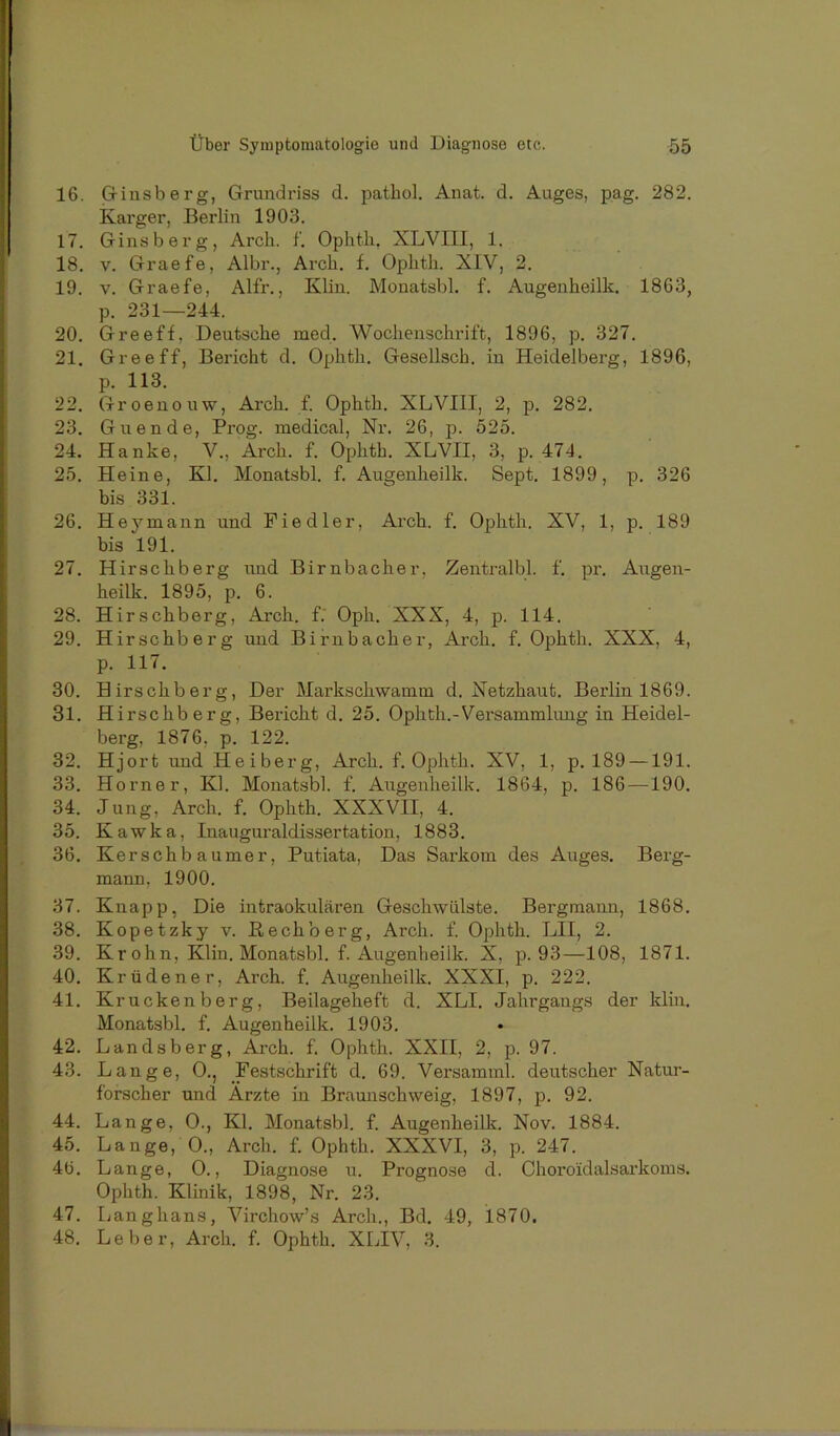 16. Ctinsberg, Grundriss d. pathol. Anat. d. Auges, pag. 282. Karger, Berlin 1903. 17. Ginsberg, Arch. f. Ophth, XLVIII, 1. 18. V. Graefe, Albr., Arch. f. Ophth. XIV, 2. 19. V. Graefe, Alfr., Kliu. Monatsbl. f. Augenheilk. 1863, p. 231—244. 20. Greeff, Deutsche med. Wochenschrift, 1896, p. 327. 21. Greeff, Bericht d. Ophth. Gesellsch. in Heidelberg, 1896, p. 113. 22. Groenouw, Arch. f. Ophth. XLVIII, 2, p. 282. 23. Guende, Prog. medical, Nr. 26, p. 525. 24. Hanke, V., Arch. f. Ophth. XLVII, 3, p. 474. 25. Heine, Kl. Monatsbl. f. Augenheilk. Sept. 1899, p. 326 bis 331. 26. Hey mann und Fiedler, Arch. f. Ophth. XV, 1, p. 189 bis 191. 27. Hirschberg und Birnbacher, Zentralbl. f. pr. Augen- heilk. 1895, p. 6. 28. Hirschberg, Ai’ch. f.' Oph. XXX, 4, p. 114. 29. Hirschberg und Birnbacher, Arch. f. Ophth. XXX, 4, p. 117. 30. Hirschberg, Der Markschwamm d. Netzhaut. Berlin 1869. 31. Hirschberg, Bericht d. 25. Ophth.-Versammlung in Heidel- berg, 1876, p. 122. 32. Hjort und Heiberg, Arch. f. Ophth. XV, 1, p. 189 —191. 33. Horner, Kl. Monatsbl. f. Augenheilk. 1864, p. 186 —190. 34. Jung, Arch. f. Ophth. XXXVII, 4. 35. Kawka, Inauguraldissertation, 1883. 36. Kerschb aumer, Putiata, Das Sarkom des Auges. Berg- mann, 1900. 37. Knapp, Die intraokularen Geschwülste. Bergmann, 1868. 38. Kopetzky v. ßechberg, Arch. f. Ophth. LII, 2. 39. Kr ohn, Klin. Monatsbl. f. Augenheilk. X, p. 93—108, 1871. 40. Krüdener, Arch. f. Augenheilk. XXXI, p. 222. 41. Krücken berg, Beilageheft d. XLI. Jahrgangs der klin. Monatsbl. f. Augenheilk. 1903. 42. Lands berg, Arch. f. Ophth. XXII, 2, p. 97. 43. Lange, 0., Festschrift d. 69. Versamml. deutscher Natur- forscher und Ärzte in Braunschweig, 1897, p. 92. 44. Lange, 0., Kl. Monatsbl. f. Augenheilk. Nov. 1884. 45. Lange, 0., Arch. f. Ophth. XXXVI, 3, p. 247. 46. Lange, 0., Diagnose u. Prognose d. Choro'idalsarkoms. Ophth. Klinik, 1898, Nr. 23. 47. Langhaus, Virchow’s Arch., Bd. 49, 1870. 48. Leber, Arch. f. Ophth. XLIV, 3.