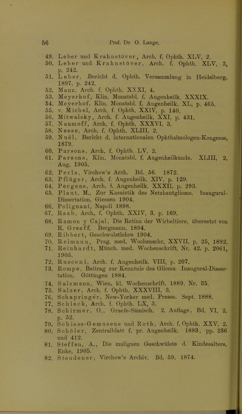 49. Leber und Krahustöver, Arch. f. Ophth. XLV, 2. 50. Leber und Krahustöver, Arch. f. Ophth. XLV, 3, p. 242. 51. Leber, Bericht d. Ophth. Versammlung in Heidelberg, 1897, p. 242. 52. Manz, Arch. f. Ophth. XXXI, 4. 53. Meyerhof, Klin. Monatsbl. f. Augenheilk. XXXIX. 54. Meyerhof, Klin. Monatsbl. f. Augenheilk. XL, p. 465. 55. V. Michel, Arch. f. Ophth. XXIV, p. 140. 56. Mitwalsky, Arch. f. Augenheük. XXI, p, 431. 57. Naumoff, Arch. f. Ophth. XXXVI, 3. 58. Neese, Arch. f. Ophth. XLIII, 2. 59. Nuel, Bericht d. internationalen Ophthalmologen-Kongress, 1879. 60. Parsons, Arch. f. Ophth. LV, 2. 61. Parsons, Klin. Monatsbl. f. Augenheilkunde. XLIII, 2, Aug. 1905. 62. Perls, Virchow’s Arch. Bd..56. 1872. 63. Pflüger, Arch. f Augenheilk. XIV, p. 129. 64. Pergens, Arch. f. Augenheilk. XXXII, p. 293. 65. Plaut, M., Zur Kasuistik des Netzhautglioms. Inaugural- Dissertation, Giessen 1904. 66. Polignani, Napoli 1898. 67. Raab, Arch. f. Ophth. XXIV, 3, p. 169. 68. Ramon y Cajal, Die Retina der Wirbeltiere, übersetzt von R. Greeff. Bergmann, 1894. 69. Ribbert, Geschwulstlehre 1904. 70. Reimann, Prag. med. Wochenschr. XXVII, p. 25, 1892. 71. Reinhardt, Münch, med. Wochenschrift, Nr. 42, p. 2061, 1905. 72. Rusconi, Arch. f. Augenheilk. VIII, p. 207. 73. Rompe, Beitrag zur Kenntnis des Glioms. ■ Inaugural-Disser- tation. Göttingen 1884. 74. Salzmann, Wien. kl. Wochenschrift, 1889, Nr. 35. 75. Salzer, Arch. f. Ophth, XXXVIII, 3. 76. Schapringe’r, New-Yorker med. Presse. Sept. 1888. 77. Schieck, Arch, f. Ophth. LX, 3. 78. Schirmer, 0., Graefe-Sämisch. 2. Auflage, Bd. VI, 2, p. 52. 79. Schiess-Gemuseus und Roth, Arch. f. Ophth. XXV, 2. 80. Sch Öler, Zentralblatt f. pr. Augenheilk. 1883, pp, 236 und 412. 81. Steffen, A., Die malignen Geschwülste d. Kindesalters. Enke, 1905. 82. Steudener, Virchow’s Archiv. Bd. 59. 1874.