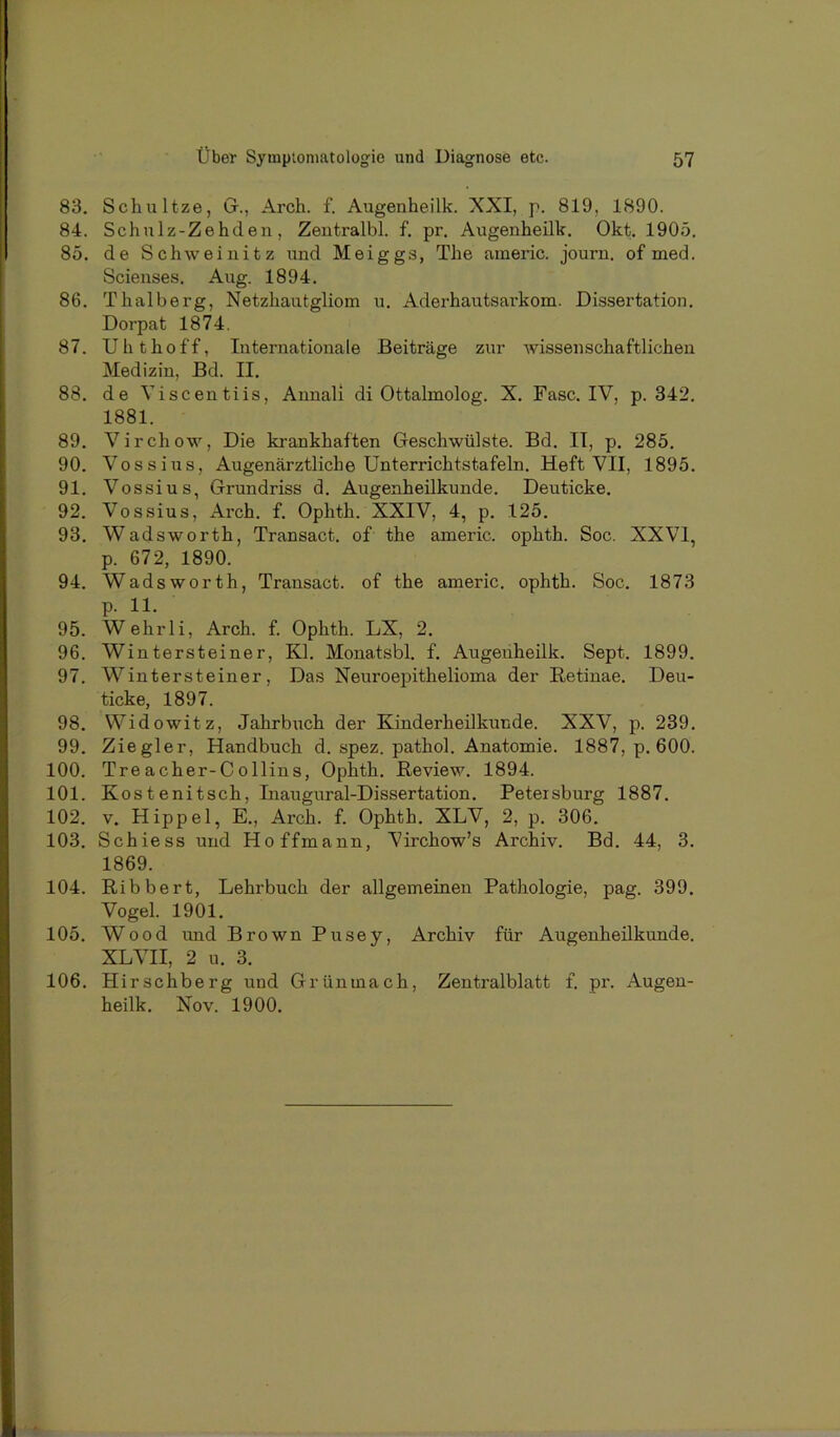 83. Schnitze, G., Arch. f. Augenheilk. XXI, p. 819, 1890. 84. Schnlz-Zehden, Zeutralbl. f. pr. Augenheilk. Okt. 1905. 85. de Schweinitz und Meiggs, The aineric. journ. of med. Scienses. Aug. 1894. 86. Thalberg, Netzhautgliom u. Aderhautsarkom. Dissertation. Dorpat 1874. 87. Uh thoff, Internationale Beiträge zur Avissenschaftlichen Medizin, Bd. II. 88. de Viscentiis, Annali di Ottalmolog. X. Fase. IV, p. 342. 1881. 89. Virchow, Die krankhaften Geschwülste. Bd. II, p. 285. 90. Voss ins, Augenärztliche Unterrichtstafeln. Heft VII, 1895. 91. Vossius, Grundriss d. Augenheilkunde. Deuticke. 92. Vossius, Arch. f. Ophth. XXIV, 4, p. 125. 93. Wadsworth, Transact. of the americ. ophth. Soc. XXVI, p. 672, 1890. 94. Wadsworth, Transact. of the americ. ophth. Soc. 1873 p. 11. 95. Wehrli, Arch. f. Ophth. LX, 2. 96. Wintersteiner, Kl. Monatsbl. f. Augenheilk. Sept. 1899. 97. Wintersteiner, Das Neuroepithelioma der Retinae. Deu- ticke, 1897. 98. Widowitz, JahrbAich der Kinderheilkunde. XXV, p. 239. 99. Ziegler, Handbuch d. spez. pathol. Anatomie. 1887, p. 600. 100. Treacher-Collins, Ophth. Review. 1894. 101. Kostenitsch, Inaugural-Dissertation. Petersburg 1887. 102. V. Hippel, E., Arch. f. Ophth. XLV, 2, p. 306. 103. Schiess und Hoffmann, Virchow’s Archiv. Bd. 44, 3. 1869. 104. Ribbert, Lehrbuch der allgemeinen Pathologie, pag. 399. Vogel. 1901. 105. Wood und Brown Pusey, Archiv für Augenheilkunde. XLVH, 2 u. 3. 106. Hirschberg und Grünmach, Zentralblatt f. pr. Augen- heilk. Nov. 1900.