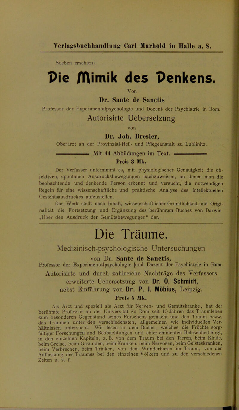 Soeben erschien: Pie OVimik des Penkens. Von Dr. Saiite de Sanctis Professor der Experimentalpsychologie und Dozent der Psychiatrie in Rom. Autorisirte Uebersetzung von Dr. Job. Bresler, Oberarzt an der Provinzial-Heil- und Pflegeanstalt zu Lublinitz. ===== Mit 44 Abbildungen im Text. = Preis 3 Mk. Der Verfasser unternimmt es, mit physiologischer Genauigkeit die ob- jektiven, spontanen Ausdrucksbewegungen nachzuweisen, an denen man die beobachtende und denkende Person erkennt und versucht, die notwendigen Regeln für eine wissenschaftliche und praktische Analyse des intellektuellen Gesichtsausdruckes aufzustellen. Das Werk stellt nach Inhalt, wissenschaftlicher Gründlichkeit und Origi- nalität die Fortsetzung und Ergänzung des berühmten Buches von Darwin ,Über den Ausdruck der Gemütsbewegungen“ dar. Die Träume. Medizinisch-psychologische Untersuchungen von Dr. Saute de Sanctis, Professor der Experimentalpsychologie |und Dozent der Psychiatrie in Rom. Autorisirte und durch zahlreiche Nachträge des Verfassers erweiterte Uebersetzung von Dr. 0. Schmidt, nebst Einführung von Dr. P. J, Möbius, Leipzig. Preis 5 Mk. Als Arzt und speziell als Arzt für Nerven- und Gemütskranke, hat der berühmte Professor an der Universität zu Rom seit 10 Jahren das Traumleben zum besonderen Gegenstand seines Forschens gemacht und den Traum bezw. das Träumen unter den verschiedensten, allgemeinen wie individuellen Ver- hältnissen untersucht. Wir lesen in dem Buche, welches die Früchte sorg- fältiger Forschungen und Beobachtungen und einer eminenten Belesenheit birgt, in den einzelnen Kapiteln, z. B. von dem Traum bei den Tieren, beim Kinde, beim Greise, beim Gesunden, beim Kranken, beim Nervösen, beim Geisteskranken, beim Verbrecher, beim Trinker, von dem Wunderbaren im Traum, von der Auffassung des Traumes bei den einzelnen Völkern und zu den verschiedenen Zeiten u. s. f.