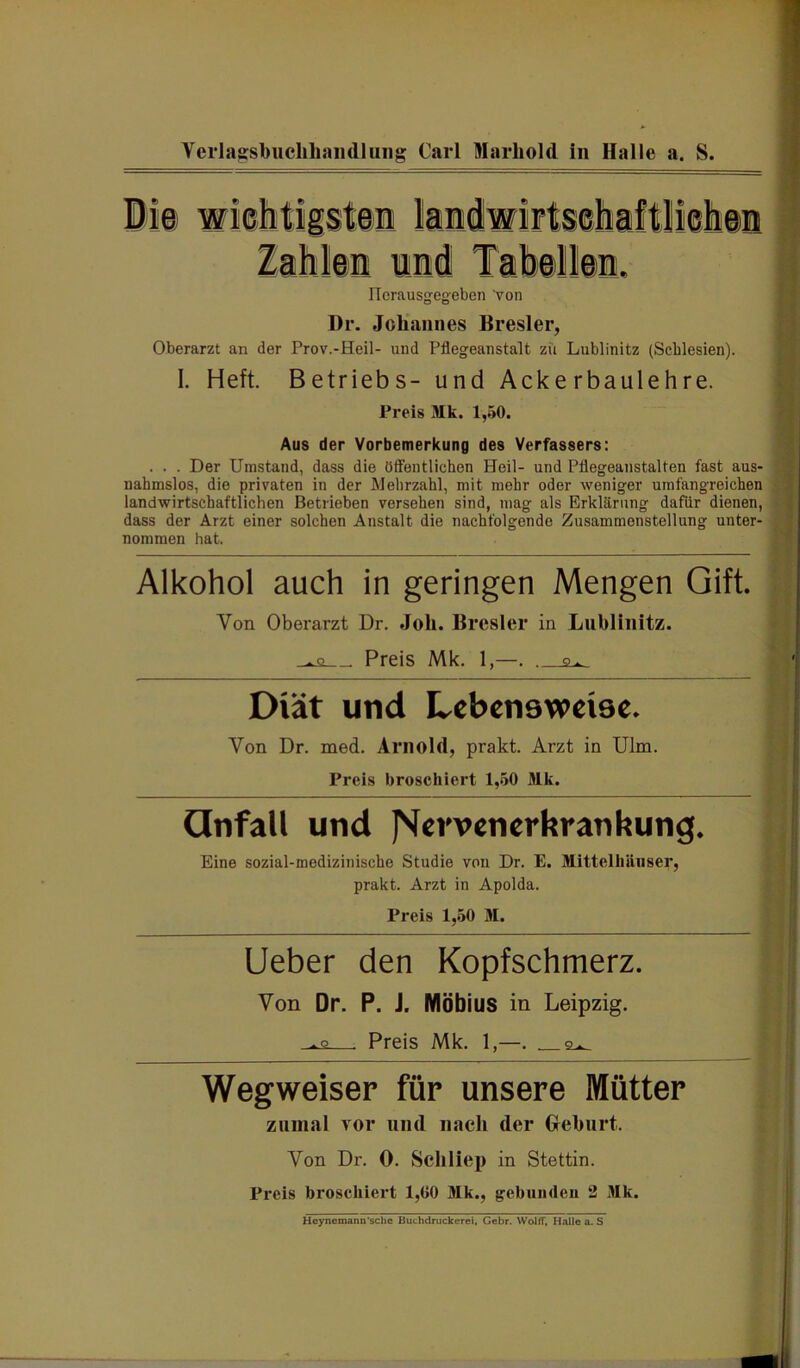 ITerausgegeben von Dr. Johannes Bresler, Oberarzt an der Prov.-Heil- und Pflegeanstalt zu Lublinitz (Schlesien). I. Heft. Betriebs- und Ackerbaulehre. Preis Mk. 1,50. Aus der Vorbemerkung des Verfassers: . . . Der Umstand, dass die öffentlichen Heil- und Pflegeanstalten fast aus- nahmslos, die privaten in der Mehrzahl, mit mehr oder weniger umfangreichen landwirtschaftlichen Betrieben versehen sind, mag als Erklärung dafür dienen, dass der Arzt einer solchen Anstalt die nachfolgende Zusammenstellung unter- nommen hat. Alkohol auch in geringen Mengen Gift. Von Oberarzt Dr. Joli. Bresler in Lublinitz. ■ Preis Mk. 1,—. . Diät und Lebensweise. Von Dr. med. Arnold, prakt. Arzt in Ulm. Preis broschiert 1,50 Mk. Qnfall und JVervenerkrankung. Eine sozial-medizinische Studie von Dr. E. Mittelliäiiser, prakt. Arzt in Apolda. Preis 1,.50 M. Ueber den Kopfschmerz. Von Dr. P. J. Möbius in Leipzig. ■ Preis Mk. 1,—. 2^ Wegweiser für unsere Mütter zumal vor und nach der Geburt. Von Dr. 0. Scliliep in Stettin. Preis broschiert 1,00 Mk., gebiiiideu 2 Mk. Heynemann sehe Bm-hdruckerei, Gebr. Woltl, Halle a. S
