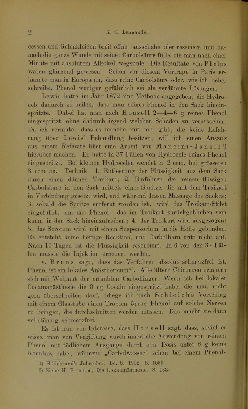 cessen und Gelenkleiden bi'eit öffne, ausschabe oder reseciere und da- nach die ganze Wunde mit seiner Carbolsäure fülle, die man nach einer Minute mit absolutem Alkokol -vvegspüle. Die Eesultate von Plielps waren glänzend gewesen. Schon vor diesem Vortrage in Paris er- kannte man in Europa an, dass reine Carbolsäure oder, wie ich lieber schreibe, Phenol weniger gefährlich sei als verdünnte Lösungen. Lewis hatte im Jahr 1872 eine Methode angegeben, die Hydro- cele dadurch zu heilen, dass man reines Phenol in den Sack hinein- spritzte. Dabei hat mau nach Hon seil 2—4—6 g reines Phenol eingespritzt, ohne dadurch irgend welchen Schaden zu verursachen. Da ich vermute, dass es manche mit mir gibt, die keine Erfah- rung über Lewis’ Behandlung besitzen, will ich einen Auszug aus einem Referate über eine Arbeit von M a n c i n i - J a n a r i hierüber machen. Er hatte in 37 Fällen von Hydrocele reines Phenol ein gespritzt. Bei kleinen Hydrocelen wendet er 2 ccm, bei grösseren 3 ccm an. Technik: 1. Entleerung der Flüssigkeit aus dem Sack durch einen dünnen Troikart; 2. Einführen der reinen flüssigen Carbolsäure in den Sack mittels einer Spritze, die mit dem Troikart in Verbindung gesetzt wird, und während dessen Massage des Sackes; 3. sobald die Spritze entfernt Avorden ist, Avird das Troikart-Stilet eingeführt, um das Phenol, das im Troikart zurückgeblieben sein kann, in den Sack hineinzutreiben; 4. der Troikart Avird ausgezogen; 5. das Scrotum Avird mit einem Suspensorium in die Höhe gebunden. Es entsteht keine heftige Reaktion, und Carbolharn ti'itt nicht auf. Nach 10 Tagen ist die Flüssigkeit resorbiert, ln 6 von den 37 Fäl- len musste die Injektion erneuert Averden. V. Bruns sagt, dass das Verfahren absolut schmerzfrei ist. Phenol ist ein lokales Anästheticum'“*). Alle ältern Chirurgen erinnern sich mit Wehmut der ertaubten Carbolfinger. Wenn ich bei lokaler Cocainanästhesie die 3 cg Cocain eingespritzt habe, die man nicht gern übei’schreiten darf, pflege ich nach Schleich’s Vorschlag mit einem Glasstabe einen Tropfen 5proc. Phenol auf solche Nerven zu brinsfen, die durchschnitten Averden müssen. Das macht sie dann vollständig schmerzfrei. Es ist nun von Interesse, dass H o n s e 11 sagt, dass, soviel er AAÜsse, man a'Ou Vergiftung durch inneidiche AnAvendung von reinem Phenol mit tödlichem Ausgange durch eine Dosis unter 8 g keine Kenntnis habe, Avährend „CarbolAA''asser“ schon bei einem Phenol- 1) Hildebrand’s Jaliresber. Bd. 8. 1902. S. 1053. 2) Siehe H. Braun, Die Lokalanästhesie. S. 133.