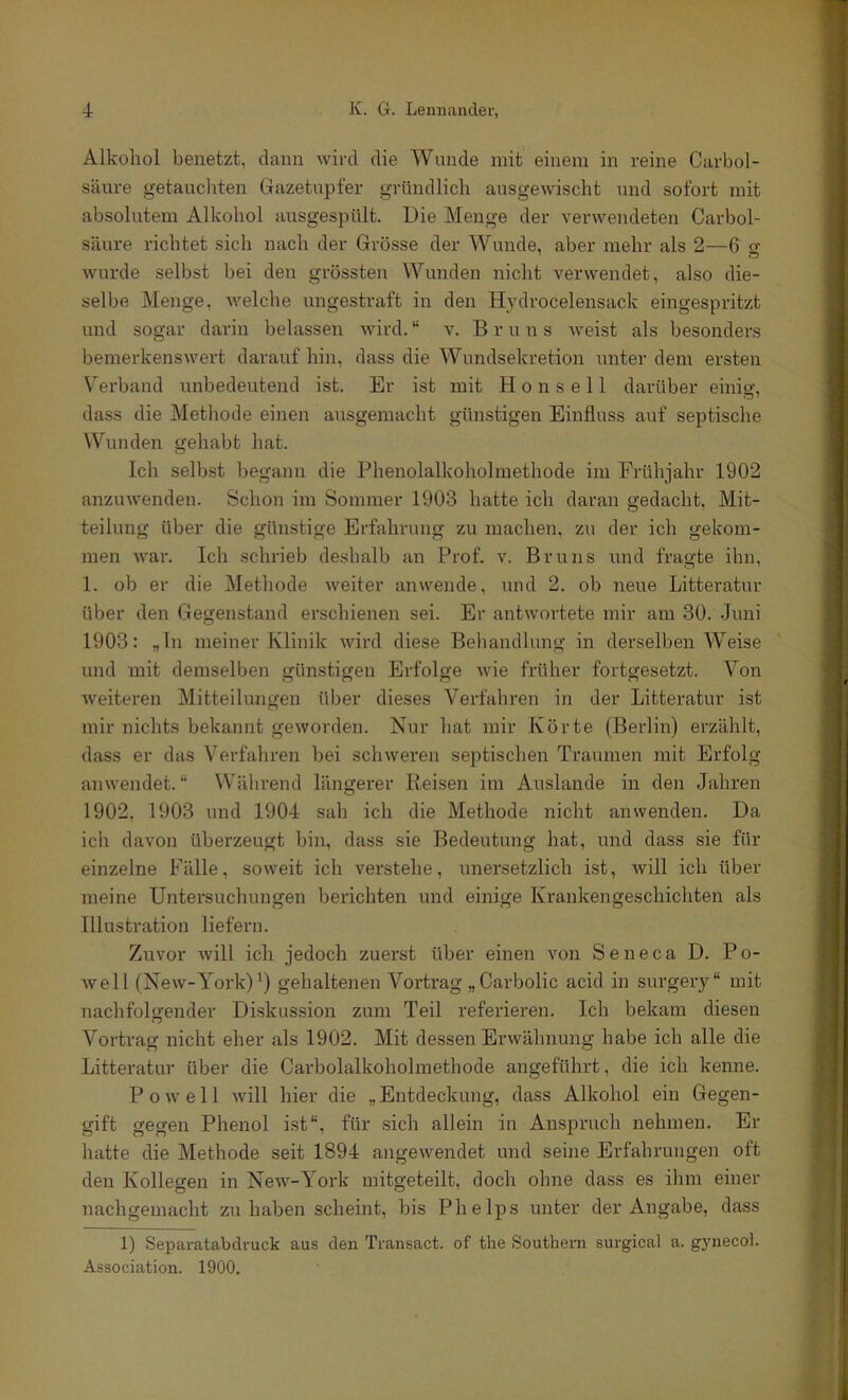 Alkohol benetzt, dann wird die Wunde mit einem in reine Carbol- säure getaucliten Gazetupfer gründlich ausgevvischt und sofort mit absolutem Alkohol ansgespült. Die Menge der verwendeten Carbol- säure richtet sich nach der Grösse der Wunde, aber mehr als 2—6 o- wurde selbst bei den grössten Wunden nicht verwendet, also die- selbe Menge, welche ungestraft in den Hydrocelensack eingespritzt und sogar darin belassen Avird. “ v. B r u n s Aveist als besonders bemerkensAvert daraufhin, dass die Wundsekretion unter dem ersten Verband unbedeutend ist. Er ist mit H o n s e 11 darüber einig, dass die Methode einen ausgemacht günstigen Einfluss auf septische Wunden gehabt hat. Ich selbst begann die Phenolalkoholmethode im Frühjahr 1902 anzuAvenden. Schon im Sommer 1903 hatte ich daran gedacht, Mit- teilung über die günstige Erfahrung zu machen, zu der ich gekom- men Avar. Ich schrieb deshalb an Prof. v. Bruns und fragte ihn, 1. ob er die Methode Aveiter anwende, und 2. ob neue Litteratur über den Gegenstand erschienen sei. Er antwortete mir am 30. Juni 1903: „ln meiner Klinik Avird diese Behandlung in derselben Weise ' und mit demselben ffünstigen Erfolge Avie früher fortgesetzt. Von Aveiteren Mitteilungen über dieses Verfahren in der Litteratur ist mir nichts bekannt geworden. Nur hat mir Körte (Berlin) erzählt, dass er das Verfahren hei schweren septischen Traumen mit Erfolg anwendet.“ Während längerer Reisen im Auslande in den Jahren 1902, 1903 und 1904 sah ich die Methode nicht an wenden. Da ich davon überzeugt bin, dass sie Bedeutung hat, und dass sie für einzelne Fälle, soweit ich verstehe, unersetzlich ist, Avill ich über meine Untersuchungen berichten und einige Krankengeschichten als Illustration liefern. Zuvor Avill ich jedoch zuerst über einen A'^on Seneca D. Po- Avell (New-York)^) gehaltenen Vortrag „Carbolic acid in surgery“ mit nachfolgender Diskussion zum Teil referieren. Ich bekam diesen Vortrag nicht eher als 1902. Mit dessen Erwähnung habe ich alle die Litteratur über die Carbolalkoholmethode angeführt, die ich kenne. P o Av e 11 Avill hier die „ Entdeckung, dass Alkohol ein Gegen- gift gegen Phenol ist“, für sich allein in Anspruch nehmen. Er hatte die Methode seit 1894 angewendet und seine Erfahrungen oft den Kollegen in NeAV-York mitgeteilt, doch ohne dass es ihm einer nachgemacht zu haben scheint, bis Phelps unter der Angabe, dass 1) Separatabdruck aus den Transact. of the Southern surgical a. gynecol. Association. 1900.